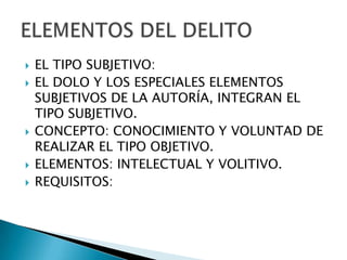    EL TIPO SUBJETIVO:
   EL DOLO Y LOS ESPECIALES ELEMENTOS
    SUBJETIVOS DE LA AUTORÍA, INTEGRAN EL
    TIPO SUBJETIVO.
   CONCEPTO: CONOCIMIENTO Y VOLUNTAD DE
    REALIZAR EL TIPO OBJETIVO.
   ELEMENTOS: INTELECTUAL Y VOLITIVO.
   REQUISITOS:
 