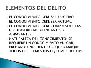    EL CONOCIMIENTO DEBE SER EFECTIVO.
   EL CONOCIMIENTO DEBE SER ACTUAL.
   EL CONOCIMIENTO DEBE COMPRENDER LAS
    CIRCUNSTANCIAS ATENUANTES Y
    AGRAVANTES.
   NATURALEZA DEL CONOCIMIENTO: SE
    REQUIERE UN CONOCIMIENTO VULGAR,
    PROFANO Y NO CIENTÍFICO QUE ABARQUE
    TODOS LOS ELEMENTOS OBJETIVOS DEL TIPO.
 