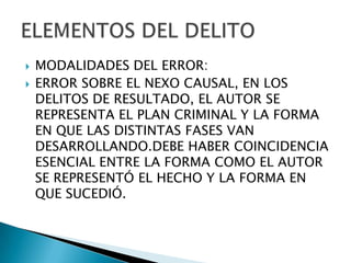    MODALIDADES DEL ERROR:
   ERROR SOBRE EL NEXO CAUSAL, EN LOS
    DELITOS DE RESULTADO, EL AUTOR SE
    REPRESENTA EL PLAN CRIMINAL Y LA FORMA
    EN QUE LAS DISTINTAS FASES VAN
    DESARROLLANDO.DEBE HABER COINCIDENCIA
    ESENCIAL ENTRE LA FORMA COMO EL AUTOR
    SE REPRESENTÓ EL HECHO Y LA FORMA EN
    QUE SUCEDIÓ.
 