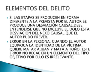    SI LAS ETAPAS SE PRODUCEN EN FORMA
    DIFERENTE A LA PREVISTA POR EL AUTOR SE
    PRODUCE UNA DESVIACIÓN CAUSAL.DEBE
    ENTENDERSE QUE NO EXCLUYE EL DOLO ESTA
    DESVIACIÓN DEL NEXO CAUSAL QUE EL
    AUTOR PUDO PREVER.
   ERROR EN LA PERSONA: CUANDO EL AUTOR
    EQUIVOCA LA IDENTIDAD DE LA VÍCTIMA,
    QUIERE MATAR A JUAN Y MATA A TOÑO. ESTE
    ERROR NO RECAE EN UN ELEMENTO DEL TIPO
    OBJETIVO POR ELLO ES IRRELEVANTE.
 