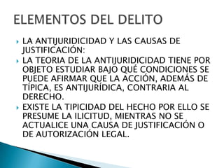    LA ANTIJURIDICIDAD Y LAS CAUSAS DE
    JUSTIFICACIÓN:
   LA TEORIA DE LA ANTIJURIDICIDAD TIENE POR
    OBJETO ESTUDIAR BAJO QUÉ CONDICIONES SE
    PUEDE AFIRMAR QUE LA ACCIÓN, ADEMÁS DE
    TÍPICA, ES ANTIJURÍDICA, CONTRARIA AL
    DERECHO.
   EXISTE LA TIPICIDAD DEL HECHO POR ELLO SE
    PRESUME LA ILICITUD, MIENTRAS NO SE
    ACTUALICE UNA CAUSA DE JUSTIFICACIÓN O
    DE AUTORIZACIÓN LEGAL.
 