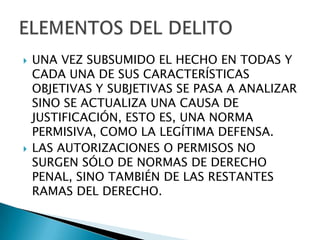    UNA VEZ SUBSUMIDO EL HECHO EN TODAS Y
    CADA UNA DE SUS CARACTERÍSTICAS
    OBJETIVAS Y SUBJETIVAS SE PASA A ANALIZAR
    SINO SE ACTUALIZA UNA CAUSA DE
    JUSTIFICACIÓN, ESTO ES, UNA NORMA
    PERMISIVA, COMO LA LEGÍTIMA DEFENSA.
   LAS AUTORIZACIONES O PERMISOS NO
    SURGEN SÓLO DE NORMAS DE DERECHO
    PENAL, SINO TAMBIÉN DE LAS RESTANTES
    RAMAS DEL DERECHO.
 
