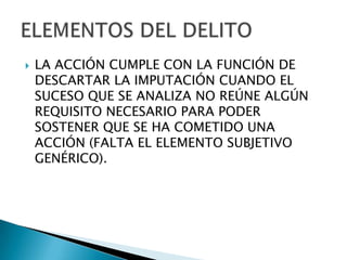    LA ACCIÓN CUMPLE CON LA FUNCIÓN DE
    DESCARTAR LA IMPUTACIÓN CUANDO EL
    SUCESO QUE SE ANALIZA NO REÚNE ALGÚN
    REQUISITO NECESARIO PARA PODER
    SOSTENER QUE SE HA COMETIDO UNA
    ACCIÓN (FALTA EL ELEMENTO SUBJETIVO
    GENÉRICO).
 