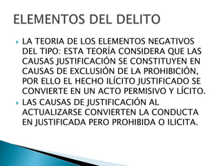    LA TEORIA DE LOS ELEMENTOS NEGATIVOS
    DEL TIPO: ESTA TEORÍA CONSIDERA QUE LAS
    CAUSAS JUSTIFICACIÓN SE CONSTITUYEN EN
    CAUSAS DE EXCLUSIÓN DE LA PROHIBICIÓN,
    POR ELLO EL HECHO ILÍCITO JUSTIFICADO SE
    CONVIERTE EN UN ACTO PERMISIVO Y LÍCITO.
   LAS CAUSAS DE JUSTIFICACIÓN AL
    ACTUALIZARSE CONVIERTEN LA CONDUCTA
    EN JUSTIFICADA PERO PROHIBIDA O ILICITA.
 