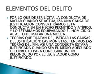    POR LO QUE DE SER LÍCITA LA CONDUCTA DE
    MATAR CUANDO SE ACTUALIZA UNA CAUSA DE
    JUSTIFICACIÓN CONVERTIRÍAMOS ESTA
    CONDUCTA EN UN HECHO PERMITIDO Y ATÍPICO,
    Y LO ESTARÍAMOS EQUIPARANDO EL HOMICIDIO
    AL ACTO DE MATAR UNA MOSCA .
   TEORÍAS QUE TRATAN DE JUSTICAR LAS CAUSAS
    DE JUSTIFICACIÓN: LAS MONISTAS, TENEMOS LAS
    TEORÍAS DEL FIN, ASÍ UNA CONDUCTA ESTARÁ
    JUSTIFICADA CUANDO SEA EL MEDIO ADECUADO
    O CORRECTO PARA CONSEGUIR UN FIN
    RECONOCIDO POR EL LEGISLADOR COMO
    JUSTIFICADO.
 