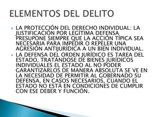    LA PROTECCIÓN DEL DERECHO INDIVIDUAL: LA
    JUSTIFICACIÓN POR LEGÍTIMA DEFENSA
    PRESUPONE SIEMPRE QUE LA ACCIÓN TÍPICA SEA
    NECESARIA PARA IMPEDIR O REPELER UNA
    AGRESIÓN ANTIJURÍDICA A UN BIEN INDIVIDUAL.
   LA DEFENSA DEL ORDEN JURÍDICO ES TAREA DEL
    ESTADO, TRATÁNDOSE DE BIENES JURÍDICOS
    INDIVIDUALES EL ESTADO AL NO PODER
    GARANTIZARLOS DE MANERA ABSOLUTA SE VE EN
    LA NECESIDAD DE PERMITIR AL GOBERNADO SU
    DEFENSA, EN CASOS NECESARIOS, CUANDO EL
    ESTADO NO ESTÁ EN CONDICIONES DE CUMPLIR
    CON ESE DEBER Y FUNCIÓN.
 