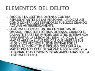    PROCEDE LA LEGÍTIMA DEFENSA CONTRA
    REPRESENTANTES DE LAS PERSONAS JURÍDICAS ASÍ
    COMO CONTRA LOS SERVIDORES PÚBLICOS CUANDO
    ACTÚAN ANTIJURÍDICAMENTE.
   LEGÍTIMA DEFENSA CONTRA CONDUCTAS DE
    OMISIÓN: PROCEDE LEGÍTIMA DEFENSA, CUANDO EL
    GARANTE TRATE DE IMPEDIR QUE OTRO INTERVENGA
    PARA EVITAR LA LESIÓN DEL BIEN JURÍDICO, EJ.:LA
    MADRE ABRE LA LLAVE DEL GAS QUE MUERAN SUS
    HIJOS Y LOS VECINOS PUEDEN ENTRAR POR LA
    FUERZA AL DOMICILIO E INCLUSO GOLPEAR A LA
    MADRE PARA TRATAR DE SALVAR A LOS NIÑOS, Y LA
    LESIONAN, ESAS LESIONES ESTÁN AMPARADAS POR LA
    LEGÍTIMA DEFENSA.
 