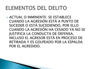    ACTUAL O INMINENTE: SE ESTABLECE
    CUANDO LA AGRESIÓN ESTÁ A PUNTO DE
    SUCEDER O ESTÁ SUCEDIENDO, POR ELLO
    CUANDO LA AGRESIÓN HA CESADO YA NO SE
    JUSTIFICA LA CONDUCTA DE DEFENSA,
    INCLUSO EL AGRESOR ESTÁ EN PROCESO DE
    RETIRADA Y ES GOLPEADO POR LA ESPALDA
    POR EL AGREDIDO.
 