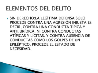    SIN DERECHO:LA LEGÍTIMA DEFENSA SÓLO
    PROCEDE CONTRA UNA AGRESIÓN INJUSTA ES
    DECIR, CONTRA UNA CONDUCTA TÍPICA Y
    ANTIJURÍDICA. NI CONTRA CONDUCTAS
    ATÍPICAS Y LÍCITAS. Y CONTRA AUSENCIA DE
    CONDUCTAS COMO LOS GOLPES DE UN
    EPILÉPTICO, PROCEDE EL ESTADO DE
    NECESIDAD.
 