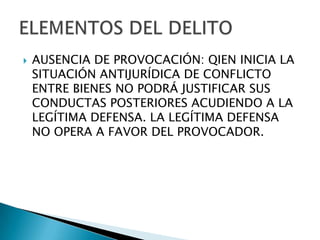    AUSENCIA DE PROVOCACIÓN: QIEN INICIA LA
    SITUACIÓN ANTIJURÍDICA DE CONFLICTO
    ENTRE BIENES NO PODRÁ JUSTIFICAR SUS
    CONDUCTAS POSTERIORES ACUDIENDO A LA
    LEGÍTIMA DEFENSA. LA LEGÍTIMA DEFENSA
    NO OPERA A FAVOR DEL PROVOCADOR.
 