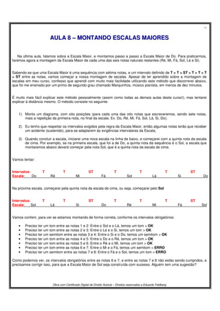 14
Obra com Certificado Digital de Direito Autoral – Direitos reservados a Eduardo Feldberg
AAUULLAA 88 –– MMOONNTTAANNDDOO EESSCCAALLAASS MMAAIIOORREESS
Na última aula, falamos sobre a Escala Maior, e montamos passo a passo a Escala Maior de Do. Para praticarmos,
faremos agora a montagem da Escala Maior de cada uma das seis notas naturais restantes (Ré, Mi, Fá, Sol, Lá e Si).
Sabendo-se que uma Escala Maior é uma sequência com sétima notas, e um intervalo definido de T > T > ST > T > T > T
> ST entre as notas, vamos começar a nossa montagem de escalas. Apesar de ter aprendido sobre a montagem de
escalas em meu curso, confesso que aprendi com muito mais facilidade utilizando este método que discorrerei abaixo,
que foi me ensinado por um primo de segundo grau chamado Marquinhos, músico pianista, em menos de dez minutos.
É muito mais fácil explicar este método pessoalmente (assim como todas as demais aulas deste curso!), mas tentarei
explicar à distância mesmo. O método consiste no seguinte:
1) Monto um diagrama, com oito posições (para cada uma das oito notas que escreveremos, sendo sete notas,
mais a repetição da primeira nota, no final da escala. Ex. Do, Ré, Mi, Fá, Sol, Lá, Si, Do);
2) Eu tenho que respeitar os intervalos exigidos pela regra da Escala Maior, então algumas notas terão que receber
um acidente (sustenido), para se adaptarem às exigências intervalares da Escala;
3) Quando concluir a escala, iniciarei uma nova escala na linha de baixo, e começarei com a quinta nota da escala
de cima. Por exemplo, se na primeira escala, que foi a de Do, a quinta nota da sequência é o Sol, a escala que
montaremos abaixo deverá começar pela nota Sol, que é a quinta nota da escala de cima.
Vamos tentar:
Intervalos: T T ST T T T ST
Escala: Do Ré Mi Fá Sol Lá Si Do
Na próxima escala, começarei pela quinta nota da escala de cima, ou seja, começarei pelo Sol
Intervalos: T T ST T T T ST
Escala: Sol Lá Si Do Ré Mi Fá Sol
Vamos conferir, para ver se estamos montando de forma correta, conforme os intervalos obrigatórios:
• Preciso ter um tom entre as notas 1 e 2: Entre o Sol e o Lá, temos um tom > OK
• Preciso ter um tom entre as notas 2 e 3: Entre o Lá e o Si, temos um tom > OK
• Preciso ter um semitom entre as notas 3 e 4: Entre o Si e o Do, temos um semitom > OK
• Preciso ter um tom entre as notas 4 e 5: Entre o Do e o Ré, temos um tom > OK
• Preciso ter um tom entre as notas 5 e 6: Entre o Ré e o Mi, temos um tom > OK
• Preciso ter um tom entre as notas 6 e 7: Entre o Mi e o Fá, temos um semitom > ERRO
• Preciso ter um semitom entre as notas 7 e 8: Entre o Fá e o Sol, temos um tom > ERRO
Como podemos ver, os intervalos obrigatórios entre as notas 6 e 7, e entre as notas 7 e 8 não estão sendo cumpridos, e
precisamos corrigir isso, para que a Escala Maior de Sol seja construída com sucesso. Alguém tem uma sugestão?
 