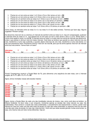 17
Obra com Certificado Digital de Direito Autoral – Direitos reservados a Eduardo Feldberg
• Preciso ter um tom entre as notas 1 e 2: Entre o Fá e o Sol, temos um tom > OK
• Preciso ter um tom entre as notas 2 e 3: Entre o Sol e o Lá, temos um tom > OK
• Preciso ter um semitom entre as notas 3 e 4: Entre o Lá e o Si, temos um tom > ERRO
• Preciso ter um tom entre as notas 4 e 5: Entre o Si e o Do temos um semitom > ERRO
• Preciso ter um tom entre as notas 5 e 6: Entre o Do e o Ré, temos um tom > OK
• Preciso ter um tom entre as notas 6 e 7: Entre o Ré e o Mi, temos um tom > OK
• Preciso ter um semitom entre as notas 7 e 8: Entre o Mi e o Fá temos um semitom > OK
Como vimos, os intervalos entre as notas 3 e 4, e as notas 4 e 5 não estão corretos. Teremos que fazer algo. Alguma
sugestão? Pensem comigo:
Se elevarmos meio-tom do Lá, teremos um intervalo de semitom entre as notas 3 e 4, mas em compensação, quebrarei
o intervalo entre as notas 2 e 3 , que passará de um tom para um tom e meio (Entre o Sol e o Lá #). Sendo assim, a
minha única opção é mexer na nota Si. O intervalo entre as notas 3 e 4 está meio tom acima do intervalo que deveria ter,
então o que preciso é diminuir meio-tom deste intervalo. Você deve se lembrar que quando eu elevo meio-tom de uma
nota, transformo-a numa nota sustenida, e quando abaixo meio-tom de uma nota, transformo-a numa nota bemol, e é
isso que precisamos fazer! Precisamos diminuir meio-tom da nota Si, para que ela tenha apenas meio-tom de intervalo
entre sua nota anterior. Vamos fazer um teste?
Intervalos: T T ST T T T ST
Escala: Fá Sol Lá Si b Do Ré Mi Fá
• Preciso ter um tom entre as notas 1 e 2: Entre o Fá e o Sol, temos um tom > OK
• Preciso ter um tom entre as notas 2 e 3: Entre o Sol e o Lá, temos um tom > OK
• Preciso ter um semitom entre as notas 3 e 4: Entre o Lá e o Si bemol, temos um semitom > OK
• Preciso ter um tom entre as notas 4 e 5: Entre o Si bemol e o Do temos um tom > OK
• Preciso ter um tom entre as notas 5 e 6: Entre o Do e o Ré, temos um tom > OK
• Preciso ter um tom entre as notas 6 e 7: Entre o Ré e o Mi, temos um tom > OK
• Preciso ter um semitom entre as notas 7 e 8: Entre o Mi e o Fá temos um semitom > OK
Pronto! Conseguimos construir a Escala Maior de Fá, pois obtivemos uma sequência de sete notas, com o intervalo
exigido, de T > T > ST > T > T > T > ST.
Agora, temos montadas nossas sete escalas maiores:
Intervalos: T T ST T T T ST
Escala: Do Ré Mi Fá Sol Lá Si Do
Escala: Sol Lá Si Do Ré Mi Fá# Sol
Escala: Ré Mi Fá# Sol Lá Si Do# Ré
Escala: Lá Si Do# Ré Mi Fá# Sol# Lá
Escala: Mi Fá# Sol# Lá Si Do# Ré# Mi
Escala: Si Do# Ré# Mi Fá# Sol# Lá# Si
Escala: Fá Sol Lá Si b Do Ré Mi Fá
Agora, temos a Escala Maior de cada uma das tonalidades naturais da música, mas, como você deve se lembrar, na
Música Ocidental, há doze notas, e por enquanto, montamos apenas as escalas das notas naturais (ou seja, não
acidentadas). Para construir a escala das notas acidentadas, o procedimento será basicamente o mesmo, porém você
elevará em meio-tom cada uma das sete notas da escala (no caso das notas sustenidas) ou abaixará meio-tom de cada
uma das sete notas da escala (no caso das notas bemóis). Você verá que estas escalas gerarão muitas enarmonias, ou
seja, uma mesma nota com dois nomes diferentes. Veja só:
 