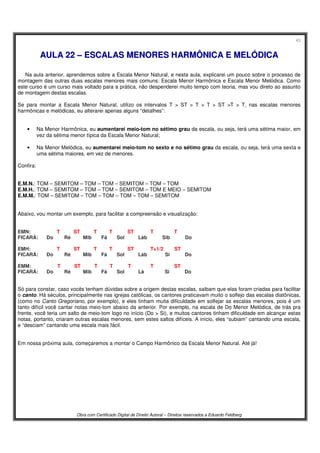 43
Obra com Certificado Digital de Direito Autoral – Direitos reservados a Eduardo Feldberg
AAUULLAA 2222 –– EESSCCAALLAASS MMEENNOORREESS HHAARRMMÔÔNNIICCAA EE MMEELLÓÓDDIICCAA
Na aula anterior, aprendemos sobre a Escala Menor Natural, e nesta aula, explicarei um pouco sobre o processo de
montagem das outras duas escalas menores mais comuns: Escala Menor Harmônica e Escala Menor Melódica. Como
este curso é um curso mais voltado para a prática, não despenderei muito tempo com teoria, mas vou direto ao assunto
de montagem destas escalas.
Se para montar a Escala Menor Natural, utilizo os intervalos T > ST > T > T > ST >T > T, nas escalas menores
harmônicas e melódicas, eu alterarei apenas alguns “detalhes”:
• Na Menor Harmônica, eu aumentarei meio-tom no sétimo grau da escala, ou seja, terá uma sétima maior, em
vez da sétima menor típica da Escala Menor Natural;
• Na Menor Melódica, eu aumentarei meio-tom no sexto e no sétimo grau da escala, ou seja, terá uma sexta e
uma sétima maiores, em vez de menores.
Confira:
E.M.N.: TOM – SEMITOM – TOM – TOM – SEMITOM – TOM – TOM
E.M.H.: TOM – SEMITOM – TOM – TOM – SEMITOM – TOM E MEIO – SEMITOM
E.M.M.: TOM – SEMITOM – TOM – TOM – TOM – TOM – SEMITOM
Abaixo, vou montar um exemplo, para facilitar a compreensão e visualização:
EMN:...... . .T..........ST..........T....... .T........ .ST.... .. ..T... .. .. T
FICARÁ: Do.... ...Ré.... ..Mib...... Fá...... Sol.. ... .Láb. ... . .Sib....... . Do
EMH:...... . .T..........ST..........T....... .T....... . .ST...... . .T+1/2... .. ST
FICARÁ: Do.... ...Ré.... .. Mib...... Fá...... Sol.... . .Láb... .. .Si... ... .Do
EMM:...... . .T..........ST..........T....... .T........ .T..... . ..T..... .. ST
FICARÁ: Do.... ...Ré.... . .Mib.......Fá...... Sol..... .Lá..... . Si..... .. .Do
Só para constar, caso vocês tenham dúvidas sobre a origem destas escalas, saibam que elas foram criadas para facilitar
o canto. Há séculos, principalmente nas igrejas católicas, os cantores praticavam muito o solfejo das escalas diatônicas,
(como no Canto Gregoriano, por exemplo), e eles tinham muita dificuldade em solfejar as escalas menores, pois é um
tanto difícil você cantar notas meio-tom abaixo da anterior. Por exemplo, na escala de Do Menor Melódica, de trás pra
frente, você teria um salto de meio-tom logo no início (Do > Si), e muitos cantores tinham dificuldade em alcançar estas
notas, portanto, criaram outras escalas menores, sem estes saltos difíceis. A início, eles “subiam” cantando uma escala,
e “desciam” cantando uma escala mais fácil.
Em nossa próxima aula, começaremos a montar o Campo Harmônico da Escala Menor Natural. Até já!
 