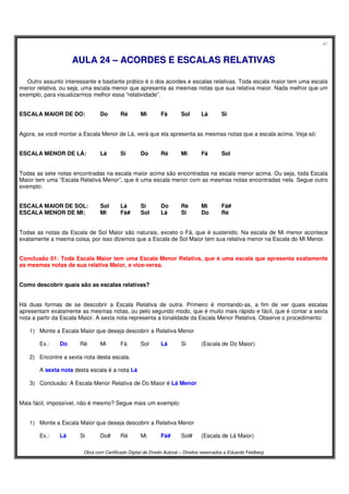47
Obra com Certificado Digital de Direito Autoral – Direitos reservados a Eduardo Feldberg
AAUULLAA 2244 –– AACCOORRDDEESS EE EESSCCAALLAASS RREELLAATTIIVVAASS
Outro assunto interessante e bastante prático é o dos acordes e escalas relativas. Toda escala maior tem uma escala
menor relativa, ou seja, uma escala menor que apresenta as mesmas notas que sua relativa maior. Nada melhor que um
exemplo, para visualizarmos melhor essa “relatividade”.
ESCALA MAIOR DE DO: Do Ré Mi Fá Sol Lá Si
Agora, se você montar a Escala Menor de Lá, verá que ela apresenta as mesmas notas que a escala acima. Veja só:
ESCALA MENOR DE LÁ: Lá Si Do Ré Mi Fá Sol
Todas as sete notas encontradas na escala maior acima são encontradas na escala menor acima. Ou seja, toda Escala
Maior tem uma “Escala Relativa Menor”, que é uma escala menor com as mesmas notas encontradas nela. Segue outro
exemplo:
ESCALA MAIOR DE SOL: Sol Lá Si Do Ré Mi Fá#
ESCALA MENOR DE MI: Mi Fá# Sol Lá Si Do Ré
Todas as notas da Escala de Sol Maior são naturais, exceto o Fá, que é sustenido. Na escala de Mi menor acontece
exatamente a mesma coisa, por isso dizemos que a Escala de Sol Maior tem sua relativa menor na Escala do Mi Menor.
Conclusão 01: Toda Escala Maior tem uma Escala Menor Relativa, que é uma escala que apresenta exatamente
as mesmas notas de sua relativa Maior, e vice-versa.
Como descobrir quais são as escalas relativas?
Há duas formas de se descobrir a Escala Relativa de outra. Primeiro é montando-as, a fim de ver quais escalas
apresentam exatamente as mesmas notas, ou pelo segundo modo, que é muito mais rápido e fácil, que é contar a sexta
nota a partir da Escala Maior. A sexta nota representa a tonalidade da Escala Menor Relativa. Observe o procedimento:
1) Monte a Escala Maior que deseja descobrir a Relativa Menor
Ex.: Do Ré Mi Fá Sol Lá Si (Escala de Do Maior)
2) Encontre a sexta nota desta escala.
A sexta nota desta escala é a nota Lá
3) Conclusão: A Escala Menor Relativa de Do Maior é Lá Menor
Mais fácil, impossível, não é mesmo? Segue mais um exemplo:
1) Monte a Escala Maior que deseja descobrir a Relativa Menor
Ex.: Lá Si Do# Ré Mi Fá# Sol# (Escala de Lá Maior)
 