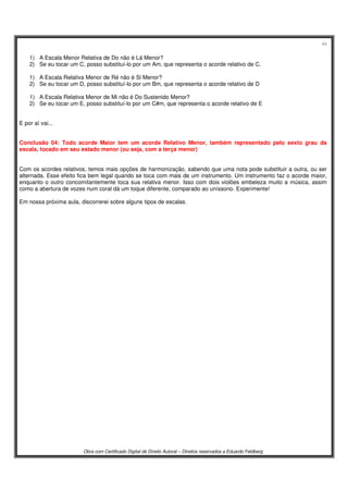 49
Obra com Certificado Digital de Direito Autoral – Direitos reservados a Eduardo Feldberg
1) A Escala Menor Relativa de Do não é Lá Menor?
2) Se eu tocar um C, posso substituí-lo por um Am, que representa o acorde relativo de C.
1) A Escala Relativa Menor de Ré não é Si Menor?
2) Se eu tocar um D, posso substituí-lo por um Bm, que representa o acorde relativo de D
1) A Escala Relativa Menor de Mi não é Do Sustenido Menor?
2) Se eu tocar um E, posso substituí-lo por um C#m, que representa o acorde relativo de E
E por aí vai...
Conclusão 04: Todo acorde Maior tem um acorde Relativo Menor, também representado pelo sexto grau da
escala, tocado em seu estado menor (ou seja, com a terça menor)
Com os acordes relativos, temos mais opções de harmonização, sabendo que uma nota pode substituir a outra, ou ser
alternada. Esse efeito fica bem legal quando se toca com mais de um instrumento. Um instrumento faz o acorde maior,
enquanto o outro concomitantemente toca sua relativa menor. Isso com dois violões embeleza muito a música, assim
como a abertura de vozes num coral dá um toque diferente, comparado ao uníssono. Experimente!
Em nossa próxima aula, discorrerei sobre alguns tipos de escalas.
 