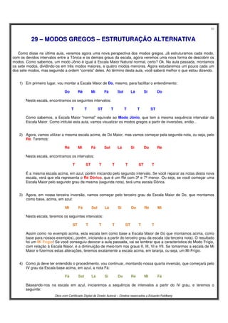 58
Obra com Certificado Digital de Direito Autoral – Direitos reservados a Eduardo Feldberg
2299 –– MMOODDOOSS GGRREEGGOOSS –– EESSTTRRUUTTUURRAAÇÇÃÃOO AALLTTEERRNNAATTIIVVAA
Como disse na última aula, veremos agora uma nova perspectiva dos modos gregos. Já estruturamos cada modo,
com os devidos intervalos entre a Tônica e os demais graus da escala, agora veremos uma nova forma de descobrir os
modos. Como sabemos, um modo Jônio é igual à Escala Maior Natural normal, certo? Ok. Na aula passada, montamos
os sete modos, dividindo-os em três modos maiores, e quatro modos menores. Agora estudaremos um pouco cada um
dos sete modos, mas seguindo a ordem “correta” deles. Ao término desta aula, você saberá melhor o que estou dizendo.
1) Em primeiro lugar, vou montar a Escala Maior de Do, mesmo, para facilitar o entendimento:
Do Ré Mi Fá Sol Lá Si Do
Nesta escala, encontramos os seguintes intervalos:
T T ST T T T ST
Como sabemos, a Escala Maior “normal” equivale ao Modo Jônio, que tem a mesma sequência intervalar da
Escala Maior. Como intitulei esta aula, vamos visualizar os modos gregos a partir de inversões, então...
2) Agora, vamos utilizar a mesma escala acima, de Do Maior, mas vamos começar pela segunda nota, ou seja, pelo
Ré. Teremos:
Ré Mi Fá Sol Lá Si Do Ré
Nesta escala, encontramos os intervalos:
T ST T T T ST T
É a mesma escala acima, em azul, porém iniciando pelo segundo intervalo. Se você reparar as notas desta nova
escala, verá que ela representa o Ré Dórico, que é um Ré com 3ª e 7ª menor. Ou seja, se você começar uma
Escala Maior pelo segundo grau da mesma (segunda nota), terá uma escala Dórica.
3) Agora, em nossa terceira inversão, vamos começar pelo terceiro grau da Escala Maior de Do, que montamos
como base, acima, em azul:
Mi Fá Sol Lá Si Do Ré Mi
Nesta escala, teremos os seguintes intervalos:
ST T T T ST T T
Assim como no exemplo acima, esta escala tem como base a Escala Maior de Do que montamos acima, como
base para nossos exemplos), porém, iniciando-a a partir do terceiro grau da escala (da terceira nota). O resultado
foi um Mi Frígio! Se você conseguiu decorar a aula passada, vai se lembrar que a característica do Modo Frígio,
com relação à Escala Maior, é a diminuição de meio-tom nos graus II, III, VI e VII. Se tomarmos a escala de Mi
Maior e fizermos estas alterações, teremos exatamente a escala acima, em laranja, ou seja, um Mi Frígio.
4) Como já deve ter entendido o procedimento, vou continuar, montando nossa quarta inversão, que começará pelo
IV grau da Escala base acima, em azul, a nota Fá:
Fá Sol Lá Si Do Ré Mi Fá
Baseando-nos na escala em azul, iniciaremos a sequência de intervalos a partir do IV grau, e teremos o
seguinte:
 