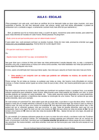 10
Obra com Certificado Digital de Direito Autoral – Direitos reservados a Eduardo Feldberg
AAUULLAA 66 -- EESSCCAALLAASS
(Para prosseguir com esta aula, você deve se certificar de já ter decorado todas as doze notas musicais, com seus
sustenidos e bemóis. Se não tiver decorado ainda, não avance, senão você terá sérias dificuldades, e poderá se
embananar com o conteúdo a seguir, e certamente o achará muito mais difícil do que realmente é.)
Bom, já sabemos que há na música doze notas, e a partir de agora, iniciaremos aulas sobre escalas, para sabermos
quais notas deverão ser tocadas em cada música. Muitas pessoas me perguntam:
- Duda, como eu sei qual acorde posso usar em determinada música?
E para saber isso, você precisará conhecer as escalas musicais. Antes de mais nada, precisamos entender que cada
música tem uma tonalidade específica. Você já deve ter ouvido alguém dizer:
- Em que tom você toca a música “tal”?
Ou:
- Aquela música “está em Do”! (ou seja, na tonalidade Do)
Isso quer dizer que a música foi feita com base nas notas pertencentes à escala daquela nota, ou seja, o compositor
escolheu uma nota, e desenvolveu a música com vários outros acordes, mas todos baseados nas notas que pertencem à
escala específica daquela nota inicial.
A início, usarei uma definição bem tosca que talvez ajude, mas creio que o assunto só ficará mais claro mais pra frente.
• Uma escala é um conjunto com as notas que poderão ser utilizadas na música, de acordo com a
tonalidade dela.
Pense comigo: Se em todas as músicas, eu pudesse usar todas as notas, não haveria muita dificuldade em compor
músicas, e muitas músicas seriam iguais as outras (mais do que já são), afinal, não haveria parâmetros para se utilizar
as notas.
Das doze notas que temos na música, não são todas que combinam em qualquer música, a qualquer hora, e as escalas
colocam parâmetros para embelezar nossa música, determinando quais notas poderão ser tocadas num solo, ou quais
acordes poderão ser tocados em cada tonalidade, etc... Todos estes assuntos serão detalhados em aulas posteriores,
mas quero desde já salientar a importância das escalas na construção de uma música. Para ter certeza de que estou
sendo entendido, darei outro exemplo:
Se você compra um automóvel Fox, deve saber quais são as peças dele, o que deve e o que não deve utilizar. Você não
pegará o motor de um modelo diferente e colocará no seu Fox, pois não funcionaria legal. Na música é mais ou menos a
mesma coisa: Se você vai fazer uma música na tonalidade Si, terá algumas notas específicas para utilizar nela, e não
poderá sair por aí utilizando qualquer nota que encontrar, ou seja, notas de escalas diferentes, para usar em sua
composição. Isso é uma regra! Se você vai criar uma música em Sol, terá que utilizar as notas da escala de Sol. Se vai
compor uma música em Mi, deve se valer das notas da escala de Mi. Mas... Apesar de isso ser uma regra, ela pode ser
“desobedecida”.
Eu, por exemplo, já vi pessoas colocarem peças de um carro no motor de outro veículo, e se deram muito mal. Fundiram
o motor, e tiveram um prejuízo imenso. Em contrapartida, conheço pessoas que colocaram motor de um veículo em
outro, e funcionaram muito bem. Acontece que você precisa entender de carros para colocar peças de outro modelo no
seu automóvel. Na música também, você deve entender muito bem de Harmonia para usar notas de outra escala em sua
composição.
 