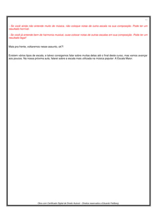 11
Obra com Certificado Digital de Direito Autoral – Direitos reservados a Eduardo Feldberg
- Se você ainda não entende muito de música, não coloque notas de outra escala na sua composição. Pode ter um
resultado horrível.
- Se você já entende bem de harmonia musical, ouse colocar notas de outras escalas em sua composição. Pode ter um
resultado legal!
Mais pra frente, voltaremos nesse assunto, ok?!
Existem vários tipos de escala, e talvez consigamos falar sobre muitas delas até o final deste curso, mas vamos avançar
aos poucos. Na nossa próxima aula, falarei sobre a escala mais utilizada na música popular: A Escala Maior.
 