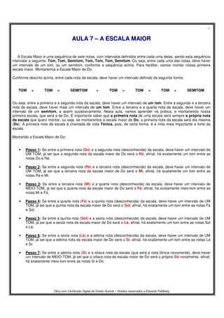 12
Obra com Certificado Digital de Direito Autoral – Direitos reservados a Eduardo Feldberg
AAUULLAA 77 –– AA EESSCCAALLAA MMAAIIOORR
A Escala Maior é uma sequência de sete notas, com intervalos definidos entre cada uma delas, sendo esta sequência
intervalar a seguinte: Tom, Tom, Semitom, Tom, Tom, Tom, Semitom. Ou seja, entre cada uma das notas, deve haver
um intervalo de um tom, ou um semitom, conforme a sequência acima. Para facilitar, vamos montar nossa primeira
escala maior. Montaremos a Escala Maior de Do.
Conforme descrito acima, entre cada nota da escala, deve haver um intervalo definido da seguinte forma:
TOM > TOM > SEMITOM > TOM > TOM > TOM > SEMITOM
Ou seja, entre a primeira e a segunda nota da escala, deve haver um intervalo de um tom. Entre a segunda e a terceira
nota da escala, deve haver mais um intervalo de um tom. Entre a terceira e a quarta nota da escala, deve haver um
intervalo de um semitom, e assim sucessivamente. Nesta aula, vamos aprender na prática, e montaremos nossa
primeira escala, que será a de Do. É importante saber que a primeira nota de uma escala será sempre a própria nota
da escala que quero montar, ou seja, se montaremos a escala maior de Do, a primeira nota da escala será ela mesma
(Do). A primeira nota da escala é chamada de nota Tônica, pois, de certa forma, é a nota mais importante e forte da
escala.
Montando a Escala Maior de Do:
• Passo 1: Se entre a primeira nota (Do) e a segunda nota (desconhecida) da escala, deve haver um intervalo de
UM TOM, já sei que a segunda nota da escala maior de Do será o Ré, afinal, há exatamente um tom entre as
notas Do e Ré;
• Passo 2: Se entre a segunda nota (Ré) e a terceira nota (desconhecida) da escala, deve haver um intervalo de
UM TOM, já sei que a terceira nota da escala maior de Do será o Mi, afinal, há exatamente um tom entre as
notas Ré e Mi;
• Passo 3: Se entre a terceira nota (Mi) e a quarta nota (desconhecida) da escala, deve haver um intervalo de
MEIO-TOM, já sei que a quarta nota da escala maior de Do será o Fá, afinal, há exatamente meio-tom entre as
notas Mi e Fá;
• Passo 4: Se entre a quarta nota (Fá) e a quinta nota (desconhecida) da escala, deve haver um intervalo de UM
TOM, já sei que a quinta nota da escala maior de Do será o Sol, afinal, há exatamente um tom entre as notas Fá
e Sol;
• Passo 5: Se entre a quinta nota (Sol) e a sexta nota (desconhecida) da escala, deve haver um intervalo de UM
TOM, já sei que a sexta nota da escala maior de Do será o Lá, afinal, há exatamente um tom entre as notas Sol
e Lá;
• Passo 6: Se entre a sexta nota (Lá) e a sétima nota (desconhecida) da escala, deve haver um intervalo de UM
TOM, já sei que a sétima nota da escala maior de Do será o Si, afinal, há exatamente um tom entre as notas Lá
e Si;
• Passo 7: Se entre a sétima nota (Si) e a oitava nota da escala (que será a nota tônica novamente), deve haver
um intervalo de MEIO-TOM, já sei que a oitava nota da escala maior de Do será o próprio Do novamente, afinal,
há exatamente meio-tom entre as notas Si e Do.
 