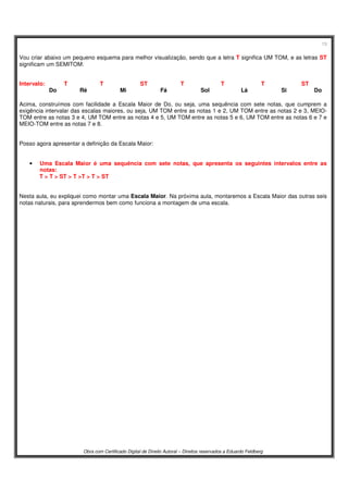 13
Obra com Certificado Digital de Direito Autoral – Direitos reservados a Eduardo Feldberg
Vou criar abaixo um pequeno esquema para melhor visualização, sendo que a letra T significa UM TOM, e as letras ST
significam um SEMITOM:
Intervalo: T T ST T T T ST
Do Ré Mi Fá Sol Lá Si Do
Acima, construímos com facilidade a Escala Maior de Do, ou seja, uma sequência com sete notas, que cumprem a
exigência intervalar das escalas maiores, ou seja, UM TOM entre as notas 1 e 2, UM TOM entre as notas 2 e 3, MEIO-
TOM entre as notas 3 e 4, UM TOM entre as notas 4 e 5, UM TOM entre as notas 5 e 6, UM TOM entre as notas 6 e 7 e
MEIO-TOM entre as notas 7 e 8.
Posso agora apresentar a definição da Escala Maior:
• Uma Escala Maior é uma sequência com sete notas, que apresenta os seguintes intervalos entre as
notas:
T > T > ST > T >T > T > ST
Nesta aula, eu expliquei como montar uma Escala Maior. Na próxima aula, montaremos a Escala Maior das outras seis
notas naturais, para aprendermos bem como funciona a montagem de uma escala.
 