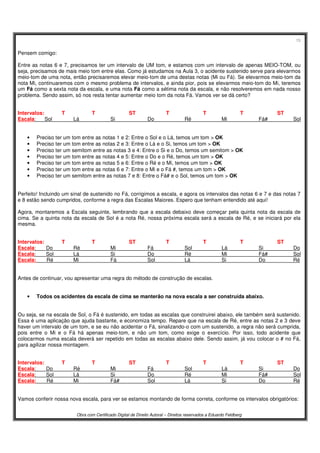 15
Obra com Certificado Digital de Direito Autoral – Direitos reservados a Eduardo Feldberg
Pensem comigo:
Entre as notas 6 e 7, precisamos ter um intervalo de UM tom, e estamos com um intervalo de apenas MEIO-TOM, ou
seja, precisamos de mais meio tom entre elas. Como já estudamos na Aula 3, o acidente sustenido serve para elevarmos
meio-tom de uma nota, então precisaremos elevar meio-tom de uma destas notas (Mi ou Fá). Se elevarmos meio-tom da
nota Mi, continuaremos com o mesmo problema de intervalos, e ainda pior, pois se elevarmos meio-tom do Mi, teremos
um Fá como a sexta nota da escala, e uma nota Fá como a sétima nota da escala, e não resolveremos em nada nosso
problema. Sendo assim, só nos resta tentar aumentar meio tom da nota Fá. Vamos ver se dá certo?
Intervalos: T T ST T T T ST
Escala: Sol Lá Si Do Ré Mi Fá# Sol
• Preciso ter um tom entre as notas 1 e 2: Entre o Sol e o Lá, temos um tom > OK
• Preciso ter um tom entre as notas 2 e 3: Entre o Lá e o Si, temos um tom > OK
• Preciso ter um semitom entre as notas 3 e 4: Entre o Si e o Do, temos um semitom > OK
• Preciso ter um tom entre as notas 4 e 5: Entre o Do e o Ré, temos um tom > OK
• Preciso ter um tom entre as notas 5 e 6: Entre o Ré e o Mi, temos um tom > OK
• Preciso ter um tom entre as notas 6 e 7: Entre o Mi e o Fá #, temos um tom > OK
• Preciso ter um semitom entre as notas 7 e 8: Entre o Fá# e o Sol, temos um tom > OK
Perfeito! Incluindo um sinal de sustenido no Fá, corrigimos a escala, e agora os intervalos das notas 6 e 7 e das notas 7
e 8 estão sendo cumpridos, conforme a regra das Escalas Maiores. Espero que tenham entendido até aqui!
Agora, montaremos a Escala seguinte, lembrando que a escala debaixo deve começar pela quinta nota da escala de
cima. Se a quinta nota da escala de Sol é a nota Ré, nossa próxima escala será a escala de Ré, e se iniciará por ela
mesma.
Intervalos: T T ST T T T ST
Escala: Do Ré Mi Fá Sol Lá Si Do
Escala: Sol Lá Si Do Ré Mi Fá# Sol
Escala: Ré Mi Fá Sol Lá Si Do Ré
Antes de continuar, vou apresentar uma regra do método de construção de escalas.
• Todos os acidentes da escala de cima se manterão na nova escala a ser construída abaixo.
Ou seja, se na escala de Sol, o Fá é sustenido, em todas as escalas que construirei abaixo, ele também será sustenido.
Essa é uma aplicação que ajuda bastante, e economiza tempo. Repare que na escala de Ré, entre as notas 2 e 3 deve
haver um intervalo de um tom, e se eu não acidentar o Fá, sinalizando-o com um sustenido, a regra não será cumprida,
pois entre o Mi e o Fá há apenas meio-tom, e não um tom, como exige o exercício. Por isso, todo acidente que
colocarmos numa escala deverá ser repetido em todas as escalas abaixo dele. Sendo assim, já vou colocar o # no Fá,
para agilizar nossa montagem.
Intervalos: T T ST T T T ST
Escala: Do Ré Mi Fá Sol Lá Si Do
Escala: Sol Lá Si Do Ré Mi Fá# Sol
Escala: Ré Mi Fá# Sol Lá Si Do Ré
Vamos conferir nossa nova escala, para ver se estamos montando de forma correta, conforme os intervalos obrigatórios:
 