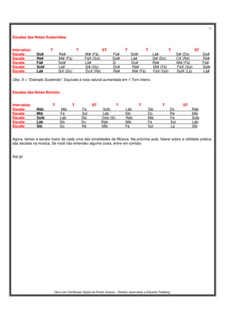 18
Obra com Certificado Digital de Direito Autoral – Direitos reservados a Eduardo Feldberg
Escalas das Notas Sustenidas:
Intervalos: T T ST T T T ST
Escala: Do# Ré# Mi# (Fá) Fá# Sol# Lá# Si# (Do) Do#
Escala: Ré# Mi# (Fá) FáX (Sol) Sol# Lá# Si# (Do) CX (Ré) Ré#
Escala: Fá# Sol# Lá# Si Do# Ré# Mi# (Fá) Fá#
Escala: Sol# Lá# Si# (Do) Do# Ré# Mi# (Fá) FáX (Sol) Sol#
Escala: Lá# SiX (Do) DoX (Ré) Ré# Mi# (Fá) FáX (Sol) SolX (Lá) Lá#
Obs. X = “Dobrado Sustenido”. Equivale à nota natural aumentada em 1 Tom inteiro.
Escalas das Notas Bemóis:
Intervalos: T T ST T T T ST
Escala: Réb Mib Fá Solb Láb Sib Do Réb
Escala: Mib Fá Sol Láb Sib Do Ré Mib
Escala: Solb Láb Sib Dob (Si) Réb Mib Fá Solb
Escala: Láb Sib Do Réb Mib Fá Sol Láb
Escala: Sib Do Ré Mib Fá Sol Lá Sib
Agora, temos a escala maior de cada uma das tonalidades da Música. Na próxima aula, falarei sobre a utilidade prática
das escalas na música. Se você não entendeu alguma coisa, entre em contato.
Até já!
 