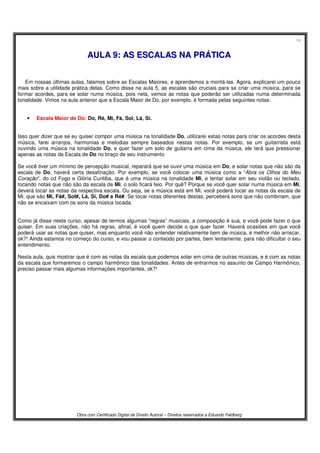19
Obra com Certificado Digital de Direito Autoral – Direitos reservados a Eduardo Feldberg
AAUULLAA 99:: AASS EESSCCAALLAASS NNAA PPRRÁÁTTIICCAA
Em nossas últimas aulas, falamos sobre as Escalas Maiores, e aprendemos a montá-las. Agora, explicarei um pouco
mais sobre a utilidade prática delas. Como disse na aula 5, as escalas são cruciais para se criar uma música, para se
formar acordes, para se solar numa música, pois nela, vemos as notas que poderão ser utilizadas numa determinada
tonalidade. Vimos na aula anterior que a Escala Maior de Do, por exemplo, é formada pelas seguintes notas:
• Escala Maior de Do: Do, Ré, Mi, Fá, Sol, Lá, Si.
Isso quer dizer que se eu quiser compor uma música na tonalidade Do, utilizarei estas notas para criar os acordes desta
música, farei arranjos, harmonias e melodias sempre baseados nestas notas. Por exemplo, se um guitarrista está
ouvindo uma música na tonalidade Do, e quer fazer um solo de guitarra em cima da música, ele terá que pressionar
apenas as notas da Escala de Do no braço de seu instrumento.
Se você tiver um mínimo de percepção musical, reparará que se ouvir uma música em Do, e solar notas que não são da
escala de Do, haverá certa desafinação. Por exemplo, se você colocar uma música como a “Abra os Olhos do Meu
Coração”, do cd Fogo e Glória Curitiba, que é uma música na tonalidade Mi, e tentar solar em seu violão ou teclado,
tocando notas que não são da escala de Mi, o solo ficará feio. Por quê? Porque se você quer solar numa música em Mi,
deverá tocar as notas da respectiva escala. Ou seja, se a música está em Mi, você poderá tocar as notas da escala de
Mi, que são Mi, Fá#, Sol#, Lá, Si, Do# e Ré#. Se tocar notas diferentes destas, perceberá sons que não combinam, que
não se encaixam com os sons da música tocada.
Como já disse neste curso, apesar de termos algumas “regras” musicais, a composição é sua, e você pode fazer o que
quiser. Em suas criações, não há regras, afinal, é você quem decide o que quer fazer. Haverá ocasiões em que você
poderá usar as notas que quiser, mas enquanto você não entender relativamente bem de música, é melhor não arriscar,
ok?! Ainda estamos no começo do curso, e vou passar o conteúdo por partes, bem lentamente, para não dificultar o seu
entendimento.
Nesta aula, quis mostrar que é com as notas da escala que podemos solar em cima de outras músicas, e é com as notas
da escala que formaremos o campo harmônico das tonalidades. Antes de entrarmos no assunto de Campo Harmônico,
preciso passar mais algumas informações importantes, ok?!
 