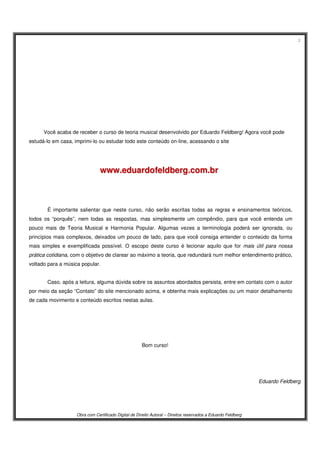 2
Obra com Certificado Digital de Direito Autoral – Direitos reservados a Eduardo Feldberg
Você acaba de receber o curso de teoria musical desenvolvido por Eduardo Feldberg! Agora você pode
estudá-lo em casa, imprimi-lo ou estudar todo este conteúdo on-line, acessando o site
wwwwww..eedduuaarrddooffeellddbbeerrgg..ccoomm..bbrr
É importante salientar que neste curso, não serão escritas todas as regras e ensinamentos teóricos,
todos os “porquês”, nem todas as respostas, mas simplesmente um compêndio, para que você entenda um
pouco mais de Teoria Musical e Harmonia Popular. Algumas vezes a terminologia poderá ser ignorada, ou
princípios mais complexos, deixados um pouco de lado, para que você consiga entender o conteúdo da forma
mais simples e exemplificada possível. O escopo deste curso é lecionar aquilo que for mais útil para nossa
prática cotidiana, com o objetivo de clarear ao máximo a teoria, que redundará num melhor entendimento prático,
voltado para a música popular.
Caso, após a leitura, alguma dúvida sobre os assuntos abordados persista, entre em contato com o autor
por meio da seção “Contato” do site mencionado acima, e obtenha mais explicações ou um maior detalhamento
de cada movimento e conteúdo escritos nestas aulas.
Bom curso!
Eduardo Feldberg
 