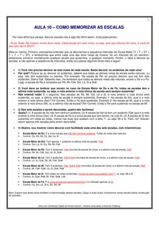 20
Obra com Certificado Digital de Direito Autoral – Direitos reservados a Eduardo Feldberg
AAUULLAA 1100 –– CCOOMMOO MMEEMMOORRIIZZAARR AASS EESSCCAALLAASS
Por mais difícil que pareça, decorar escalas não é algo tão difícil assim. Você pode pensar:
- Puxa, Duda. Na música, temos doze notas. Cada escala tem sete notas, ou seja, terei que decorar 84 notas, e você diz
que isso não é difícil?!
Mais ou menos. Primeiro, precisamos entender que se decorarmos a sequência intervalar da Escala Maior (T > T > ST >
T > T > T > ST), e lembrarmos que entre cada uma das doze notas da música, há um intervalo de um semitom,
poderemos construir mentalmente qualquer escala que quisermos, a qualquer momento. Porém, o ideal é decorar as
escalas, e não apenas a sequência de intervalos, então vou passar algumas dicas úteis a seguir:
• 1) Você não precisa decorar as sete notas de cada escala. Basta decorar os acidentes de cada uma!
• Por quê? Porque se eu decorar os acidentes, saberei que todas as demais notas da escala serão naturais, ou
seja, não têm sustenidos ou bemóis. Por exemplo: Na escala de Ré, só preciso decorar que ela tem dois
acidentes: Do# e Fá#. Sabendo isso, me lembrarei que todas as demais notas são naturais, exceto o Do e o Fá.
Logo, a escala de Ré é composta por Ré, Mi, Fá#, Sol, Lá, Si e Do#.
• 2) Você deve se lembrar que exceto no caso da Escala Maior de Do e de Fá, todas as escalas têm a
sétima nota sustenida, ou seja, a nota anterior à nota tônica da escala será sempre sustenida!
• Não entendi nada! É o seguinte: Nas escalas de Ré, Mi, Sol, Lá e Si, a nota anterior a nota tônica será
sustenida, ou seja, a sétima nota da escala é sempre sustenida. Exemplo 1: Na escala de Sol, qual é a nota
anterior à nota tônica (Sol)? Fá! Correto. Então o Fá será sustenido. Exemplo 2: Na escala de Mi, qual é a nota
anterior à nota tônica (Mi), ou a sétima nota da escala? Ré! Correto. Então o Ré será sustenido na escala de Mi.
• 3) Das sete escalas a serem decoradas, quatro são facílimas!
• Quais? (1) A escala de Do não tem nenhum acidente; (2) A escala de Sol só tem um acidente: Fá# (que é a nota
anterior a nota tônica (Sol); (3) A escala de Fá é a única escala que tem bemol, na nota Si; (4) A escala de Si tem
sustenido em todas as notas, menos nas duas que acabam com a letra “i”, ou seja, Mi e Si. Fácil, né? Sobram
assim apenas três escalas para serem decoradas.
• 4) Abaixo, vou mostrar como decorar com facilidade cada uma das sete escalas, com mnemônicas:
Escala Maior de Do: É a única escala que não tem nenhum acidente. Todas as notas são naturais.
Confira: Do, Ré, Mi, Fá, Sol, Lá, Si
Escala Maior de Sol: Tem apenas 1 acidente (a sétima nota da escala): Fá#
Confira: Sol, Lá, Si, Do, Ré, Mi, Fá#
Escala Maior de Ré: Tem 2 acidentes: Fá# (oriundo da escala de cima), e a sétima nota da escala, Do#
Confira: Ré, Mi, Fá#, Sol, Lá, Si, Do#
Escala Maior de Lá: Tem 3 acidentes: Fá# e Do# (oriundos da escala de cima), e a sétima nota da escala, Sol#
Confira: Lá, Si, Do#, Ré, Mi, Fá#, Sol#
Escala Maior de Mi: Tem 4 acidentes: Fá#, Do# e Sol# (oriundos da escala de cima), e a sétima nota da escala, Ré#
Confira: Mi, Fá#, Sol#, Lá, Si, Do#, Ré#
Escala Maior de Si: Tem todas as notas sustenidas, exceto as duas que acabam com “i”, ou seja, Mi e Si
Confira: Si, Do#, Ré#, Mi, Fá#, Sol#, Lá#
Escala Maior de Fá: É a única escala que apresenta bemol, e é utilizado apenas no Si
Confira: Fá, Sol, Lá, Si b, Do, Ré, Mi
Bom. Espero que estas dicas facilitem a memorização destas escalas. Daqui a duas aulas, iniciaremos nosso estudo sobre construção
de acordes.
 