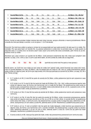24
Obra com Certificado Digital de Direito Autoral – Direitos reservados a Eduardo Feldberg
• Acorde Maior de Do: Do Ré Mi Fá Sol Lá Si > Do Maior = Do + Mi+Sol
• Acorde Maior de Ré: Ré Mi Fá# Sol Lá Si Do# > Ré Maior = Ré + Fá# + Lá
• Acorde Maior de Mi: Mi Fá# Sol# Lá Si Do# Ré# > Mi Maior = Mi + Sol# + Si
• Acorde Maior de Fá: Fá Sol Lá Si b Do Ré Mi > Fá Maior = Fá + Lá + Do
• Acorde Maior de Sol: Sol Lá Si Do Ré Mi Fá# > Sol Maior = Sol + Si + Ré
• Acorde Maior de Lá: Lá Si Do# Ré Mi Fá# Sol# > Lá Maior = Lá + Do# + Mi
• Acorde Maior de Si: Si Do# Ré# Mi Fá# Sol# Lá# > Si Maior = Si + Ré# + Fá#
Acima, montei os sete acordes tríades maiores das sete notas naturais, sempre utilizando o mesmo procedimento: Monto
a escala da nota que desejo o acorde, e uno os graus 1, 3 e 5 da escala.
Exercício: Se você toca violão ou guitarra, já deve ter se perguntado por que cada acorde é do jeito que é no violão. Por
exemplo: Por que para fazer um acorde Do, eu preciso pressionar a corda dois na primeira casa, a corda quatro na
segunda casa, e a corda cinco na terceira casa? Caso você nunca tenha tido essa curiosidade, pelo menos eu já tive,
quando iniciei no violão.
Acontece que, para construir um acorde de Do Maior, você precisará exatamente das três notas que compõem este
acorde, ou seja, o Do, o Mi e o Sol. E como você deve saber, as seis cordas do violão são as seguintes:
Mi Si Sol Ré Lá Mi (partindo da corda mais fina para a mais grossa.)
Sendo assim, se você fizer soar todas as seis notas do violão sem apertar nada, estará fazendo soar estas seis notas,
mas no acorde desejado (no caso, Do Maior), não há espaço para as notas Si, Ré, nem Lá, então precisaremos apertar
estas cordas em alguma casa, de forma que seja soada uma nota que participa do acorde de Do Maior, ou seja, Do, Mi e
Sol. Pense comigo:
• A 1ª corda é um Mi. A nota Mi faz parte do acorde de Do Maior, então poderemos tocá-la sem pressionar casa
nenhuma.
• A 2ª corda é um Si. A nota Si não faz parte da tríade de Do Maior (Do + Mi + Sol), então precisamos apertar esta
corda em alguma casa, de forma a se harmonizar com a tríade de Do Maior. Se pressionarmos esta corda na
primeira casa, avançaremos meio-tom, e o som obtido nesta corda deixará de ser um Si, e passará a ser um Do.
Do faz parte da tríade, então já resolvemos o problema.
• A 3ª corda é um Sol. A nota Sol faz parte do acorde de Do Maior, então poderemos tocá-la sem pressionar casa
nenhuma.
• A 4ª corda é um Ré. A nota Ré não faz parte do acorde de Do Maior, então novamente precisaremos apertar
esta corda em alguma casa que nos dê ou um Do, ou um Mi ou um Sol, afinal, no acorde de Do, só poderemos
emitir estas três notas, e nenhuma outra. Se pressionarmos a quarta corda na segunda casa, obteremos um Mi,
afinal, avançaremos um tom sobre a corda Ré, obtendo assim um Mi. Resolvemos o problema da quarta corda.
• A 5ª corda é um Lá. A nota Lá também não faz parte da tríade desejada, então teremos que pressioná-la em
alguma casa, de forma a se harmonizar com o acorde montado. Se pressionarmos a quinta corda na terceira
casa, estaremos elevando o Lá em um tom e meio, obtendo assim a nota Do. Como Do faz parte da tríade
desejada, resolvemos o problema da quinta corda.
• A sexta corda é um Mi, nota que faz parte da tríade, então não precisaremos pressioná-la em nenhuma casa.
 