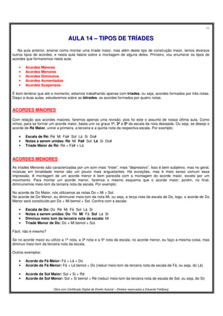 26
Obra com Certificado Digital de Direito Autoral – Direitos reservados a Eduardo Feldberg
AAUULLAA 1144 –– TTIIPPOOSS DDEE TTRRÍÍAADDEESS
Na aula anterior, ensinei como montar uma tríade maior, mas além deste tipo de construção maior, temos diversos
outros tipos de acordes, e nesta aula falarei sobre a montagem de alguns deles. Primeiro, vou enumerar os tipos de
acordes que formaremos nesta aula:
• Acordes Maiores
• Acordes Menores
• Acordes Diminutos
• Acordes Aumentados
• Acordes Suspensos
É bom lembrar que até o momento, estamos trabalhando apenas com tríades, ou seja, acordes formados por três notas.
Daqui a duas aulas, estudaremos sobre as tétrades, os acordes formados por quatro notas.
ACORDES MAIORES
Com relação aos acordes maiores, faremos apenas uma revisão, pois foi este o assunto de nossa última aula. Como
vimos, para se formar um acorde maior, basta unir os graus 1º, 3º e 5º da escala da nota desejada. Ou seja, se desejo o
acorde de Ré Maior, unirei a primeira, a terceira e a quinta nota da respectiva escala. Por exemplo:
• Escala de Ré: Ré Mi Fá# Sol Lá Si Do#
• Notas a serem unidas: Ré Mi Fá# Sol Lá Si Do#
• Tríade Maior de Ré: Ré + Fá# + Lá
ACORDES MENORES
As tríades Menores são caracterizadas por um som mais “triste”, mais “depressivo”. Isso é bem subjetivo, mas no geral,
músicas em tonalidade menor são um pouco mais angustiantes. Há exceções, mas é meio senso comum essa
impressão. A montagem de um acorde menor é bem parecida com a montagem do acorde maior, exceto por um
movimento. Para montar um acorde menor, faremos o mesmo esquema que o acorde maior, porém, no final,
diminuiremos meio-tom da terceira nota da escala. Por exemplo:
No acorde de Do Maior, nós utilizamos as notas Do + Mi + Sol.
No acorde de Do Menor, eu diminuirei meio-tom da nota Mi, ou seja, a terça nota da escala de Do, logo, o acorde de Do
Menor será constituído por Do + Mi bemol + Sol. Confira com a escala:
• Escala de Do: Do Ré Mi Fá Sol Lá Si
• Notas a serem unidas: Do Ré Mi Fá Sol Lá Si
• Diminuo meio tom da terceira nota da escala: Mi
• Tríade Menor de Do: Do + Mi bemol + Sol.
Fácil, não é mesmo?
Se no acorde maior eu utilizo a 1ª nota, a 3ª nota e a 5ª nota da escala, no acorde menor, eu faço a mesma coisa, mas
diminuo meio-tom da terceira nota da escala.
Outros exemplos:
• Acorde de Fá Maior: Fá + Lá + Do
• Acorde de Fá Menor: Fá + Lá bemol + Do (reduzi meio-tom da terceira nota da escala de Fá, ou seja, do Lá)
• Acorde de Sol Maior: Sol + Si + Ré
• Acorde de Sol Menor: Sol + Si bemol + Ré (reduzi meio-tom da terceira nota de escala de Sol, ou seja, do Si)
 