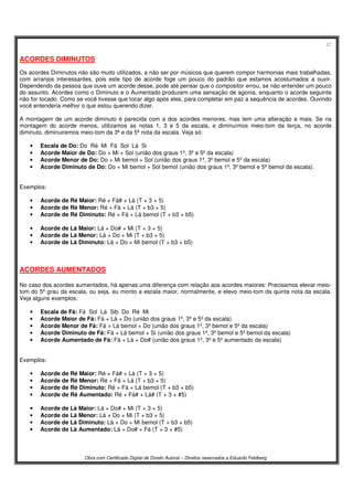 27
Obra com Certificado Digital de Direito Autoral – Direitos reservados a Eduardo Feldberg
ACORDES DIMINUTOS
Os acordes Diminutos não são muito utilizados, a não ser por músicos que querem compor harmonias mais trabalhadas,
com arranjos interessantes, pois este tipo de acorde foge um pouco do padrão que estamos acostumados a ouvir.
Dependendo da pessoa que ouve um acorde desse, pode até pensar que o compositor errou, se não entender um pouco
do assunto. Acordes como o Diminuto e o Aumentado produzem uma sensação de agonia, enquanto o acorde seguinte
não for tocado. Como se você tivesse que tocar algo após eles, para completar em paz a sequência de acordes. Ouvindo
você entenderia melhor o que estou querendo dizer.
A montagem de um acorde diminuto é parecida com a dos acordes menores, mas tem uma alteração a mais. Se na
montagem do acorde menos, utilizamos as notas 1, 3 e 5 da escala, e diminuímos meio-tom da terça, no acorde
diminuto, diminuiremos meio-tom da 3ª e da 5ª nota da escala. Veja só:
• Escala de Do: Do Ré Mi Fá Sol Lá Si
• Acorde Maior de Do: Do + Mi + Sol (união dos graus 1º, 3º e 5º da escala)
• Acorde Menor de Do: Do + Mi bemol + Sol (união dos graus 1º, 3º bemol e 5º da escala)
• Acorde Diminuto de Do: Do + Mi bemol + Sol bemol (união dos graus 1º, 3º bemol e 5º bemol da escala).
Exemplos:
• Acorde de Ré Maior: Ré + Fá# + Lá (T + 3 + 5)
• Acorde de Ré Menor: Ré + Fá + Lá (T + b3 + 5)
• Acorde de Ré Diminuto: Ré + Fá + Lá bemol (T + b3 + b5)
• Acorde de Lá Maior: Lá + Do# + Mi (T + 3 + 5)
• Acorde de Lá Menor: Lá + Do + Mi (T + b3 + 5)
• Acorde de Lá Diminuto: Lá + Do + Mi bemol (T + b3 + b5)
ACORDES AUMENTADOS
No caso dos acordes aumentados, há apenas uma diferença com relação aos acordes maiores: Precisamos elevar meio-
tom do 5º grau da escala, ou seja, eu monto a escala maior, normalmente, e elevo meio-tom da quinta nota da escala.
Veja alguns exemplos:
• Escala de Fá: Fá Sol Lá Sib Do Ré Mi
• Acorde Maior de Fá: Fá + Lá + Do (união dos graus 1º, 3º e 5º da escala)
• Acorde Menor de Fá: Fá + Lá bemol + Do (união dos graus 1º, 3º bemol e 5º da escala)
• Acorde Diminuto de Fá: Fá + Lá bemol + Si (união dos graus 1º, 3º bemol e 5º bemol da escala)
• Acorde Aumentado de Fá: Fá + Lá + Do# (união dos graus 1º, 3º e 5º aumentado da escala)
Exemplos:
• Acorde de Ré Maior: Ré + Fá# + Lá (T + 3 + 5)
• Acorde de Ré Menor: Ré + Fá + Lá (T + b3 + 5)
• Acorde de Ré Diminuto: Ré + Fá + Lá bemol (T + b3 + b5)
• Acorde de Ré Aumentado: Ré + Fá# + Lá# (T + 3 + #5)
• Acorde de Lá Maior: Lá + Do# + Mi (T + 3 + 5)
• Acorde de Lá Menor: Lá + Do + Mi (T + b3 + 5)
• Acorde de Lá Diminuto: Lá + Do + Mi bemol (T + b3 + b5)
• Acorde de Lá Aumentado: Lá + Do# + Fá (T + 3 + #5)
 
