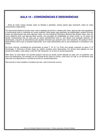 29
Obra com Certificado Digital de Direito Autoral – Direitos reservados a Eduardo Feldberg
AAUULLAA 1155 –– CCOONNSSOONNÂÂNNCCIIAASS EE DDIISSSSOONNÂÂNNCCIIAASS
Antes de iniciar nossos estudos sobre as tétrades e pêntades, preciso passar algo importante, sobre as notas
consonantes e dissonantes.
Em cada escala diatônica há sete notas, mais a repetição da primeira, e destas sete notas, algumas são mais agradáveis
e harmoniosas entre si, sobretudo ao ouvido ocidental. Atrás desse vago parâmetro de subjetividade, existem fórmulas
físicas que demonstram que entre algumas notas, há uma frequência harmônica diferente das demais notas, mas, em
suma, podemos dizer que algumas notas causam uma sensação de instabilidade ao nosso ouvido, ou um pouco de
tensão. Consonâncias são as notas que se casam perfeitamente entre si, sem deixar uma sensação estranha, de
desafinação, enquanto as dissonâncias são aqueles intervalos que parecem soar meio estranhos. De qualquer forma,
pessoalmente afirmo que os acordes dissonantes (com notas dissonantes) são os que embelezam e enriquecem uma
música.
De forma informal, consideram-se consonantes os graus T, III, IV, V e VI de uma escala, enquanto os graus II, IV
Aumentado, V Diminuto e VII são vistos (ou melhor, ouvidos) como dissonantes. Em termos mais práticos, se num
acorde de Do Maior, você utilizar a nota Ré, Fá#, Sol bemol, ou Si, terá um acorde dissonante.
Além disso, se você utilizar num acorde qualquer nota de sua escala, porém alterada (ou seja, com um acidente), isso
será uma dissonância. Por exemplo, se num acorde de Do (maior ou menor), você incluir um Lá#, ou um Ré bemol, esta
nota será uma dissonância e o acorde se tornará um acorde dissonante.
Este assunto é mais completo e complexo que isso, mas é só pra dar uma luz.
 