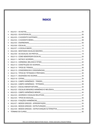 3
Obra com Certificado Digital de Direito Autoral – Direitos reservados a Eduardo Feldberg
ÍÍNNDDIICCEE
• AULA 01 – AS NOTAS 04
• AULA 02 – OS INTERVALOS 05
• AULA 03 – O ACIDENTE SUSTENIDO 06
• AULA 04 – O ACIDENTE BEMOL 08
• AULA 05 – ENARMONIAS 09
• AULA 06 – ESCALAS 10
• AULA 07 – A ESCALA MAIOR 12
• AULA 08 – MONTANDO ESCALAS MAIORES 14
• AULA 09 – AS ESCALAS, NA PRÁTICA 19
• AULA 10 – COMO MEMORIZAR ESCALAS 20
• AULA 11 – NOTAS E ACORDES 21
• AULA 12 – HARMONIA, MELODIA E RITMO 22
• AULA 13 – CONSTRUÇÃO DE ACORDES 23
• AULA 14 – TIPOS DE TRÍADES 26
• AULA 15 – CONSONÂNCIAS E DISSONÂNCIAS 29
• AULA 16 – TIPOS DE TÉTRADES E PÊNTADES 30
• AULA 17 – INVERSÕES NO ACORDE 33
• AULA 18 – CIFRAS 34
• AULA 19 – CAMPO HARMÔNICO - TRÍADES 35
• AULA 20 – CAMPO HARMÔNICO - TÉTRADES 39
• AULA 21 – ESCALA MENOR NATURAL 42
• AULA 22 – ESCALAS MENORES HARMÔNICA E MELÓDICA 43
• AULA 23 – CAMPO HARMÔNICO MENOR 44
• AULA 24 – ACORDES E ESCALAS RELATIVAS 47
• AULA 25 – TIPOS DE ESCALAS 50
• AULA 26 – FUNÇÕES HARMÔNICAS 52
• AULA 27 – MODOS GREGOS - APRESENTAÇÃO 54
• AULA 28 – MODOS GREGOS - ESTRUTURAÇÃO 55
• AULA 29 – MODOS GREGOS – ESTRUTURAÇÃO ALTERNATIVA 58
• TÉRMINO DO CURSO 60
 