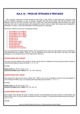 30
Obra com Certificado Digital de Direito Autoral – Direitos reservados a Eduardo Feldberg
AAUULLAA 1166 –– TTIIPPOOSS DDEE TTÉÉTTRRAADDEESS EE PPÊÊNNTTAADDEESS
Até o momento, mostrei como montar acordes com três notas, ou seja, tríades, e a partir desta aula, começarei a falar
sobre as tétrades e pêntades, ou seja, os acordes compostos por mais de três notas. Este tipo de acorde é muito
utilizado, e gera um som mais volumoso, mais cheio, e pode criar novos efeitos desejados pelo compositor, pois agora
você terá uma nota a mais para gerar esta sensação no ouvinte. Como já disse, são acordes que enriquecem e
embelezam a música, se forem bem aplicados e contextualizados na composição.
Nesta aula, mostrarei como formar os seguintes acordes:
• Acorde Maior com 7ª Menor
• Acorde Maior com 7ª Maior
• Acorde Menor com 7ª Menor
• Acorde Menor com 7ª Maior
• Acorde com 9
• Acorde com 6
• Acorde sus2 e sus4
• Acorde add9, add11...
• Acorde Diminuto
• Acorde Meio-Diminuto
• Acorde com 7 e 9 e outros...
Creio que explicando a formação destes acordes, você conseguirá formar outros que não relacionei acima, entendendo o
fácil procedimento de montagem. Desta vez, não vou despender tanto tempo em cada acorde, mas darei uma rápida
explicação, e um exemplo de como montar cada acorde. Vamos lá!
ACORDE MAIOR COM 7ª MENOR
Creio que esta seja a tétrade mais utilizada na música, sendo visto com freqüência em quase todos os estilos musicais. É
composta pelos seguintes graus da escala: T + 3 + 5 + b7.
Exemplo:
Escala de Do: Do Ré Mi Fá Sol Lá Si
Acorde de Do Maior com 7ª Menor: Do + Mi + Sol + Si bemol
ACORDE MAIOR COM 7ª MAIOR
Este acorde não é tão comum quanto o Maior com 7ª Menor, por ter uma sonoridade um pouco mais extravagante. É
muito utilizado em MPB e Jazz, e é composto pelos seguintes graus da escala: T + 3 + 5 + 7.
Exemplo:
Escala de Do: Do Ré Mi Fá Sol Lá Si
Acorde de Do Maior com 7ª Maior: Do + Mi + Sol + Si
ACORDE MENOR COM 7ª MENOR
Outro acorde muito utilizado em todos os estilos musicais. A única diferença entre este acorde e o acorde Maior com
Sétima Menor será o 3º grau da escala, que deverá ser meio tom abaixo. É composto pelos seguintes graus da escala: T
+ b3 + 5 + b7.
Exemplo:
 