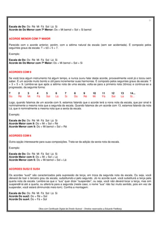 31
Obra com Certificado Digital de Direito Autoral – Direitos reservados a Eduardo Feldberg
Escala de Do: Do Ré Mi Fá Sol Lá Si
Acorde de Do Menor com 7ª Menor: Do + Mi bemol + Sol + Si bemol
ACORDE MENOR COM 7ª MAIOR
Parecido com o acorde anterior, porém, com a sétima natural da escala (sem ser acidentada). É composto pelos
seguintes graus da escala: T + b3 + 5 + 7.
Exemplo:
Escala de Do: Do Ré Mi Fá Sol Lá Si
Acorde de Do Menor com 7ª Maior: Do + Mi bemol + Sol + Si
ACORDES COM 9
Se você toca algum instrumento há algum tempo, e nunca ouviu falar deste acorde, provavelmente você já o tocou sem
saber. É um acorde muito bonito e útil para incrementar suas harmonias. É composto pelos seguintes graus da escala: T
+ 3 + 5 + 9. Lembre-se que após a sétima nota de uma escala, volta-se para a primeira nota (tônica) e continua-se a
progressão, da seguinte forma:
T 2 3 4 5 6 7 8 9 10 11 12 13 14...
Do Ré Mi Fá Sol Lá Si Do Ré Mi Fá Sol Lá Si...
Logo, quando falamos de um acorde com 9, estamos falando que o acorde terá a nona nota da escala, que por sinal é
nominalmente a mesma nota que a segunda da escala. Quando falamos de um acorde com 13, estamos falando da nota
Lá, que é nominalmente a mesma nota que a sexta da escala.
Exemplo:
Escala de Do: Do Ré Mi Fá Sol Lá Si
Acorde Maior com 9: Do + Mi + Sol + Ré
Acorde Menor com 9: Do + Mi bemol + Sol + Ré
ACORDES COM 6
Outra opção interessante para suas composições. Trata-se da adição da sexta nota da escala.
Exemplo:
Escala de Do: Do Ré Mi Fá Sol Lá Si
Acorde Maior com 6: Do + Mi + Sol + Lá
Acorde Menor com 6: Do + Mi bemol + Sol + Lá
ACORDES SUS2 E SUS4
Os acordes “sus2” são caracterizados pela supressão da terça, em troca da segunda nota da escala. Ou seja, você
deixará de toar o terceiro grau da escala, substituindo-o pelo segundo. Já no acorde sus4, você substituirá a terça pela
quarta nota da escala. Lembre-se que o “sus” quer dizer “suspender”, ou seja, você não deverá tocar a terça, mas sim
suspendê-la até a quarta, ou alterá-la para a segunda (neste caso, o nome “sus” não faz muito sentido, pois em vez de
suspender, você estará diminuindo meio-tom). Confira a montagem:
Escala de Do: Do Ré Mi Fá Sol Lá Si
Acorde Do sus2: Do + Ré + Sol
Acorde Do sus4: Do + Fá + Sol
 