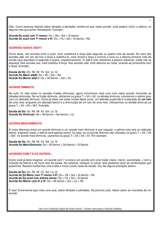 32
Obra com Certificado Digital de Direito Autoral – Direitos reservados a Eduardo Feldberg
Obs. Como estamos falando sobre tétrades e pêntades, lembre-se que neste acorde, você poderá incluir a sétima, ou
alguma nota que achar interessante. Exemplo:
Acorde Do sus2 com 7ª menor: Do + Ré + Sol + Si bemol
Acorde Do sus4 com 7ª menor e 9ª: Do + Fá + Sol + Si bemol + Ré
ACORDES ADD9 E ADD11
Como disse, nos acordes sus2 e sus4, você substituirá a terça pela segunda ou quarta nota da escala. No caso dos
acordes add, em vez de tirar a terça e substituí-la, você tocará a terça e incluirá a nona ou a décima primeira nota da
escala (que equivalem à segunda e quarta, respectivamente). O add é uma referência à palavra adicionar, então não se
esqueça: Nos acordes sus, você substitui a terça. Nos acordes add, você adiciona as notas, tocando-as juntamente com
a terça. Exemplo:
Escala de Do: Do Ré Mi Fá Sol Lá Si
Acorde Do Maior add9: Do + Mi + Sol + Ré
Acorde Do Menor add11: Do + Mi bemol + Sol + Fá
ACORDE DIMINUTO
Na aula 14, falei sobre os acordes tríades diminutos, agora incluiremos mais uma nota neste acorde, formando as
tétrades diminutas. Se na tríade diminuta, utilizamos os graus T + b3 + b5, na tétrade diminuta, incluiremos o sétimo grau
com um dobrado diminuto. Como já disse nas aulas iniciais deste curso, um dobrado sustenido é a elevação de um tom
de uma nota, enquanto um dobrado bemol é a diminuição de um tom de uma nota. Utilizaremos na tétrade diminuta os
graus T + b3 + b5 + bb7. Exemplo:
Escala de Do: Do Ré Mi Fá Sol Lá Si
Acorde Do Diminuto: Do + Mi bemol + Sol bemol + Lá
ACORDE MEIO-DIMINUTO
A única diferença entre um acorde diminuto e um acorde meio diminuto é que naquele, a sétima nota terá um dobrado
bemol, enquanto nesta, a sétima será apenas bemol. Ou seja, se no acorde diminuto são utilizados os graus T + b3 + b5
+ bb7, no acorde meio-diminuto, usaremos os graus T + b3 + b3 + b7. Por exemplo:
Escala de Do: Do Ré Mi Fá Sol Lá Si
Acorde Do Meio-Diminuto: Do + Mi bemol + Sol bemol + Si Bemol
ACORDES COM 7 E 9 E OUTROS...
Como você já deve imaginar, um acorde com 7 e nona é um acorde com uma tríade (maior, menor, aumentada...) com a
inclusão da sétima e da nona nota da escala. No subtítulo, coloquei “e outros” pois podemos fazer as combinações que
quisermos. Bastará montarmos uma tríade e incluir outras notas da escala. Vou dar alguns exemplos abaixo:
Escala de Do: Do Ré Mi Fá Sol Lá Si
Acorde de Do Maior com 7ª menor e 9ª: Do + Mi + Sol + Si bemol + Ré
Acorde de Do sus4 com sétima menor: Do + Fá + Sol + Si bemol
Acorde Do Menor com 6ª e 9ª: Do + Mi bemol + Sol + Lá + Ré
É isso! Encerramos aqui mais uma aula, sobre tétrades e pêntades. Na próxima aula, falarei sobre as inversões de um
acorde.
 