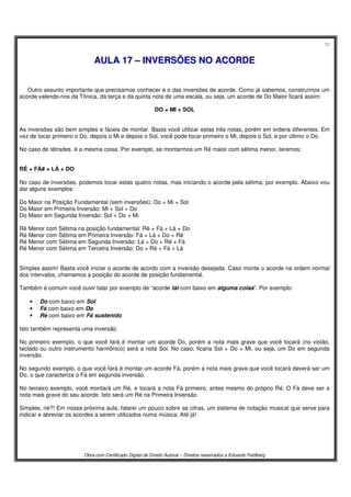 33
Obra com Certificado Digital de Direito Autoral – Direitos reservados a Eduardo Feldberg
AAUULLAA 1177 –– IINNVVEERRSSÕÕEESS NNOO AACCOORRDDEE
Outro assunto importante que precisamos conhecer é o das inversões de acorde. Como já sabemos, construímos um
acorde valendo-nos da Tônica, da terça e da quinta nota de uma escala, ou seja, um acorde de Do Maior ficará assim:
DO + MI + SOL
As inversões são bem simples e fáceis de montar. Basta você utilizar estas três notas, porém em ordens diferentes. Em
vez de tocar primeiro o Do, depois o Mi e depois o Sol, você pode tocar primeiro o Mi, depois o Sol, e por último o Do.
No caso de tétrades, é a mesma coisa. Por exemplo, se montarmos um Ré maior com sétima menor, teremos:
RÉ + FÁ# + LÁ + DO
No caso de inversões, podemos tocar estas quatro notas, mas iniciando o acorde pela sétima, por exemplo. Abaixo vou
dar alguns exemplos:
Do Maior na Posição Fundamental (sem inversões): Do + Mi + Sol
Do Maior em Primeira Inversão: Mi + Sol + Do
Do Maior em Segunda Inversão: Sol + Do + Mi
Ré Menor com Sétima na posição fundamental: Ré + Fá + Lá + Do
Ré Menor com Sétima em Primeira Inversão: Fá + Lá + Do + Ré
Ré Menor com Sétima em Segunda Inversão: Lá + Do + Ré + Fá
Ré Menor com Sétima em Terceira Inversão: Do + Ré + Fá + Lá
Simples assim! Basta você iniciar o acorde de acordo com a inversão desejada. Caso monte o acorde na ordem normal
dos intervalos, chamamos a posição do acorde de posição fundamental.
Também é comum você ouvir falar por exemplo de “acorde tal com baixo em alguma coisa”. Por exemplo:
• Do com baixo em Sol
• Fá com baixo em Do
• Ré com baixo em Fá sustenido
Isto também representa uma inversão.
No primeiro exemplo, o que você fará é montar um acorde Do, porém a nota mais grave que você tocará (no violão,
teclado ou outro instrumento harmônico) será a nota Sol. No caso, ficaria Sol + Do + Mi, ou seja, um Do em segunda
inversão.
No segundo exemplo, o que você fará é montar um acorde Fá, porém a nota mais grave que você tocará deverá ser um
Do, o que caracteriza o Fá em segunda inversão.
No terceiro exemplo, você montará um Ré, e tocará a nota Fá primeiro, antes mesmo do próprio Ré. O Fá deve ser a
nota mais grave do seu acorde. Isto será um Ré na Primeira Inversão.
Simples, né?! Em nossa próxima aula, falarei um pouco sobre as cifras, um sistema de notação musical que serve para
indicar e abreviar os acordes a serem utilizados numa música. Até já!
 