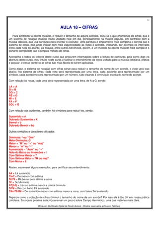 34
Obra com Certificado Digital de Direito Autoral – Direitos reservados a Eduardo Feldberg
AAUULLAA 1188 –– CCIIFFRRAASS
Para simplificar a escrita musical, e reduzir o tamanho de alguns acordes, criou-se o que chamamos de cifras, que é
um sistema de notação musical muito utilizado hoje em dia, principalmente na música popular, em contraste com a
música clássica, que usa partituras para orientar o executor. Uma partitura é amplamente mais completa e correta que o
sistema de cifras, pois pode indicar com mais especificidade as notas e acordes, indicando, por exemplo os intervalos
entre cada nota do acorde, as oitavas, entre outros benefícios, porém, é um método de escrita musical mais complexo e
portanto complicado que o simples método de cifras.
Aconselho a todos os leitores deste curso que procurem informações sobre a leitura de partituras, pois como digo na
abertura deste curso, meu intuito neste curso é facilitar o entendimento da teoria voltada para a música cotidiana, prática
e popular, e nesse contexto as cifras são mais fáceis de serem aplicadas.
Como disse, o sistema de notação com cifras serve para reduzir o tamanho do nome de um acorde, e você verá isso
abaixo. No sistema de cifras, cada nota será representada por uma letra, cada acidente será representado por um
símbolo, cada acréscimo será representado por um número, tudo visando à diminuição escrita do nome do acorde.
Com relação às notas, cada uma será representada por uma letra, de A a G, sendo:
LÁ = A
SI = B
DO = C
RÉ = D
MI = E
FÁ = F
SOL = G
Com relação aos acidentes, também há símbolos para reduzí-los, sendo:
Sustenido = #
Dobrado Sustenido = X
Bemol = b
Dobrado Bemol = bb
Outros símbolos e caracteres utilizados:
Diminuto: º ou “Dim”
Meio-Diminuto: Ø
Maior = “M” ou “+” ou “maj”
Menor = “m” ou “-“
Aumentado – “Aum” ou “+”
Nota do Baixo ou Inversões = /
Com Sétima Menor = 7
Com Sétima Maior = 7M ou maj7
Com Nona = 9
Abaixo, escreverei alguns exemplos, para certificar seu entendimento:
A# = Lá sustenido
Cm7 = Do menor com sétima
Db79 = Ré bemol com sétima e nona
Gº = Sol diminuto
A7(b5) = Lá com sétima menor e quinta diminuta
D/F# = Ré com baixo Fá sustenido
C#m79/G# = Do sustenido menor com sétima menor e nona, com baixo Sol sustenido
Reparou como a notação de cifras diminui o tamanho do nome de um acorde? Por isso ela é tão útil em nossa prática
cotidiana. Em nossa próxima aula, vou ensinar um pouco sobre Campo Harmônico, uma das matérias mais úteis.
 