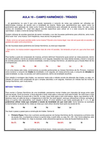 35
Obra com Certificado Digital de Direito Autoral – Direitos reservados a Eduardo Feldberg
AAUULLAA 1199 –– CCAAMMPPOO HHAARRMMÔÔNNIICCOO -- TTRRÍÍAADDEESS
Já aprendemos na aula 6 que uma escala representa o conjunto de notas que poderão ser utilizadas em
determinadas músicas, de acordo com a tonalidade da mesma. Nesta aula, aprenderemos que, assim como há
parâmetros para aplicação de notas numa música, há parâmetros para utilização de acordes nelas. Ou seja, numa
música em tonalidade “X”, você terá alguns acordes específicos para utilizar ali, e a este conjunto de acordes
“permitidos”, é dado o nome de Campo Harmônico.
Existem milhares de acordes possíveis de serem montados, e se não houvesse parâmetros para utilizá-los, seria muito
difícil você “tirar” uma música. Com freqüência, meus alunos me perguntam:
- Duda, como eu sei quais acordes estão numa música? Escutei uma música legal, mas não sei quais são os acordes, e
gostaria de saber como encontrá-los.
Se não houvesse esses parâmetros do Campo Harmônico, eu teria que responder:
- Caro aluno, na música existem seguramente mais de vinte mil acordes. Vai tentando um por um, que uma hora você
acha.
Para facilitar a parte de composição de músicas, primeiro definiram fisicamente quais seriam as notas possíveis, dentro
de cada tonalidade, criando as escalas diatônicas, e em seguida, baseados nas notas destas escalas, criaram o conjunto
de acordes possíveis dentro da mesma tonalidade, criando o Campo Harmônico. Já sabemos que a Escala Maior de Do
é composta por:
Do Ré Mi Fá Sol Lá Si
E em cima destas sete notas, construiremos os acordes pertencentes ao Campo Harmônico de Do. Primeiro, mostrarei
como construir o conjunto de tríades da tonalidade, e em seguida, em nossa próxima aula, o conjunto de tétrades de
cada tonalidade, ou seja, os acordes com sétima possíveis, dentro da tonalidade escolhida.
Com relação à montagem das tríades, vou escrever nesta aula o método correto de obtenção das tríades, ou seja, um
método um pouco mais complicado do que o simples decoreba, e em seguida, mostrarei um método fácil de montar o
Campo Harmônico, sem muita teoria.
MÉTODO “TEÓRICO”:
Para montar o Campo Harmônico de uma tonalidade, precisamos montar tríades com intervalos de terças entre cada
nota da escala. Como já ensinei, a terça equivale a duas notas após a nota que você está firmado. Se você tocar a nota
Do, um salto de terça te levará até a nota Mi, ou seja, duas notas após a que você estava. Agora, que estamos no Mi,
daremos mais um salto de terça, e chegaremos à nota Sol. Se você reparar, verá que utilizaremos a tônica, somadas à
terça e à quinta nota ascendente, com relação à tônica. O único detalhe é que nesta construção de T > 3 > 5, só
poderemos utilizar notas que compõem a escala da tonalidade em que você está. Como faremos os exemplos
fundamentados na escala de Do, todas as notas que você utilizar deverão fazer parte da escala de Do:
Do Ré Mi Fá Sol Lá
Vou fazer o passo a passo para a construção de tríades. Vamos lá:
• Primeiro Passo: Para criar o primeiro acorde possível, do Campo Harmônico de Do, tomaremos a primeira nota
da escala (Do), e juntaremos a terça e a quinta notas, a partir dela, ou seja, Do + Mi + Sol. Como sabemos, este
acorde é o Do Maior (C). Veja no exemplo, onde utilizaremos apenas as notas da Escala Diatônica de Do:
Do (T) Ré Mi (3ª) Fá Sol (5ª) Lá Si
 