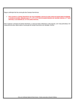 38
Obra com Certificado Digital de Direito Autoral – Direitos reservados a Eduardo Feldberg
Segue a definição fácil da construção dos Campos Harmônicos:
• Para construir o Campo Harmônico de uma tonalidade, escreva as sete notas da escala desta tonalidade,
e construa acordes, sabendo que a 1ª, a 4ª e a 5ª nota da escala deverão ser acordes maiores, a 7ª será
diminuta, e as restantes (2ª, 3ª e 6ª) serão menores.
Este é apenas o princípio do Campo Harmônico, e mais pra frente voltaremos a este assunto, com mais profundeza. Em
nossa próxima aula, falarei sobre a construção do Campo Harmônico com tétrades. Confira!
 