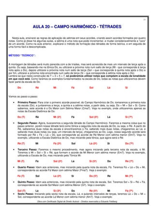 39
Obra com Certificado Digital de Direito Autoral – Direitos reservados a Eduardo Feldberg
AAUULLAA 2200 –– CCAAMMPPOO HHAARRMMÔÔNNIICCOO -- TTÉÉTTRRAADDEESS
Nesta aula, ensinarei as regras de aplicação de sétimas em seus acordes, criando assim acordes formados por quatro
notas. Como já disse há algumas aulas, a sétima é uma nota que pode incrementar, e mudar consideravelmente a “cara”
de um acorde. Como na aula anterior, explicarei o método de formação das tétrades de forma teórica, e em seguida de
uma forma fácil e descomplicada.
MÉTODO “TEÓRICO”:
A montagem de tétrades será muito parecida com a de tríades, mas será acrescida de mais um intervalo de terça após a
quinta. Ou seja, baseando-me na tônica Do, eu utilizarei a próxima nota num salto de terça (Mi - que corresponde à terça
nota após o Do), depois utilizarei a próxima nota num salto de terça (Sol – que corresponde à quinta nota após o Do) e
por fim, utilizarei a próxima nota encontrada num salto de terça (Si – que corresponde à sétima nota após o Do).
Lembre-se que nesta construção de T > 3 > 5 > 7, só poderemos utilizar notas que compõem a escala da tonalidade
em que você está. Como faremos os exemplos fundamentados na escala de Do, todas as notas que utilizaremos devem
fazer parte da escala de Do:
Do Ré Mi Fá Sol Lá Si
Vamos ao passo a passo:
• Primeiro Passo: Para criar o primeiro acorde possível, do Campo Harmônico de Do, tomaremos a primeira nota
da escala (Do), e juntaremos a terça, a quinta e a sétima notas, a partir dela, ou seja, Do + Mi + Sol + Si. Como
sabemos, este acorde é o Do Maior com Sétima Maior (Cma7). Veja no exemplo, onde utilizaremos apenas as
notas da Escala Diatônica de Do:
Do (T) Ré Mi (3ª) Fá Sol (5ª) Lá Si (7ª)
• Segundo Passo: Agora, buscaremos a segunda tétrade do Campo Harmônico. Faremos a mesma coisa que no
passo anterior, porém nossa tétrade terá como tônica a segunda nota da escala de Do, ou seja, o Ré. A partir do
Ré, saltaremos duas notas da escala e encontraremos o Fá, saltando mais duas notas, chegaremos ao Lá, e
saltando mais duas notas (ou seja, um intervalo de terça), chegaremos ao Do. Logo, nosso segundo acorde será
formado por Ré + Fá + Lá + Do, que corresponde ao acorde de Ré Menor com sétima menor (Dm7). Veja no
exemplo, utilizando a Escala Diatônica de Do, mas iniciando pela tônica, que agora será o Ré:
Ré (T) Mi Fá (3ª) Sol Lá (5ª) Si Do (7ª)
• Terceiro Passo: Faremos o mesmo procedimento, mas agora iniciando pela terceira nota da escala, o Mi.
Teremos o Mi + Sol + Si + Ré, que formam o acorde de Mi Menor com sétima menor (Em7). Veja no exemplo,
utilizando a Escala de Do, mas iniciando pela Tônica Mi:
Mi (T) Fá Sol (3ª) Lá Si (5ª) Do Ré (7ª)
• Quarto Passo: Idem aos anteriores, mas iniciando pela quarta nota da escala, Fá. Teremos Fá + Lá + Do + Mi,
correspondente ao acorde Fá Maior com sétima Maior (Fma7). Veja o exemplo:
Fá (T) Sol Lá (3ª) Si Do (5ª) Ré Mi (7ª)
• Quinto Passo: Idem aos anteriores, mas iniciando pela quinta nota da escala, Sol. Teremos Sol + Si + Ré + Fá,
correspondente ao acorde Sol Maior com sétima Menor (G7). Veja o exemplo:
Sol (T) Lá Si (3ª) Do Ré (5ª) Mi Fá (7ª)
• Sexto Passo: Iniciando pela sexta nota da escala, Lá, e pulando intervalos de terças, teremos Lá + Do + Mi +
Sol, correspondente ao acorde Lá Menor com sétima menor (Am7). Veja o exemplo:
 