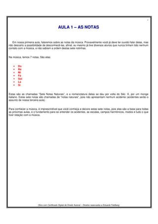 4
Obra com Certificado Digital de Direito Autoral – Direitos reservados a Eduardo Feldberg
AAUULLAA 11 –– AASS NNOOTTAASS
Em nossa primeira aula, falaremos sobre as notas da música. Provavelmente você já deve ter ouvido falar delas, mas
não descarto a possibilidade de desconhecê-las, afinal, eu mesmo já tive diversos alunos que nunca tinham tido nenhum
contato com a música, e não sabiam a ordem destas sete notinhas.
Na música, temos 7 notas. São elas:
• Do
• Ré
• Mi
• Fá
• Sol
• Lá
• Si
Estas são as chamadas “Sete Notas Naturais”, e a nomenclatura delas se deu por volta do Séc. X, por um monge
italiano. Estas sete notas são chamadas de “notas naturais”, pois não apresentam nenhum acidente (acidentes serão o
assunto de nossa terceira aula).
Para conhecer a música, é imprescindível que você conheça e decore estas sete notas, pois elas são a base para todas
as próximas aulas, e o fundamento para se entender os acidentes, as escalas, campos harmônicos, modos e tudo o que
tiver relação com a música.
 