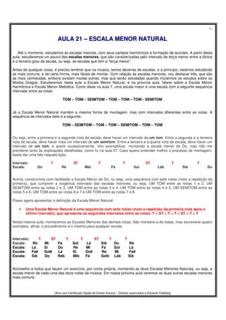 42
Obra com Certificado Digital de Direito Autoral – Direitos reservados a Eduardo Feldberg
AAUULLAA 2211 –– EESSCCAALLAA MMEENNOORR NNAATTUURRAALL
Até o momento, estudamos as escalas maiores, com seus campos harmônicos e formação de acordes. A partir desta
aula, estudaremos um pouco das escalas menores, que são caracterizadas pelo intervalo de terça menor entre a tônica
e o terceiro grau da escala, ou seja, as escalas que tem a “terça menor”.
Antes de qualquer coisa, é preciso lembrar que na música, temos dezenas de escalas, e a princípio, estamos estudando
as mais comuns, e de certa forma, mais fáceis de montar. Com relação às escalas menores, vou destacar três, que são
as mais conhecidas, embora existam muitas outras, mas que serão estudadas quando iniciarmos os estudos sobre os
Modos Gregos. Estudaremos nesta aula a Escala Menor Natural, e na próxima aula, falarei sobre a Escala Menor
Harmônica e Escala Menor Melódica. Como disse na aula 7, uma escala maior é uma escala com a seguinte sequência
intervalar entre as notas:
TOM – TOM – SEMITOM – TOM – TOM – TOM - SEMITOM
Já a Escala Menor Natural mantém a mesma forma de montagem, mas com intervalos diferentes entre as notas. A
sequência de intervalos dela é a seguinte:
TOM – SEMITOM – TOM – TOM – SEMITOM – TOM – TOM
Ou seja, entre a primeira e a segunda nota da escala, deve haver um intervalo de um tom. Entre a segunda e a terceira
nota da escala, deve haver mais um intervalo de um semitom. Entre a terceira e a quarta nota da escala, deve haver um
intervalo de um tom, e assim sucessivamente. Vou exemplificar, montando a escala menor de Do, mas não me
prenderei tanto às explicações detalhadas, como fiz na aula 07. Caso queira entender melhor o processo de montagem,
basta dar uma lida naquela lição.
Intervalo: T ST T T ST T T
Escala: Do.... ...Ré.... ..Mib........ Fá...... Sol..... .Láb..... .Sib...... .Do
Acima, construímos com facilidade a Escala Menor de Do, ou seja, uma sequência com sete notas (mais a repetição da
primeira), que cumprem a exigência intervalar das escalas menores, ou seja, UM TOM entre as notas 1 e 2, UM
SEMITOM entre as notas 2 e 3, UM TOM entre as notas 3 e 4, UM TOM entre as notas 4 e 5, UM SEMITOM entre as
notas 5 e 6, UM TOM entre as notas 6 e 7 e UM TOM entre as notas 7 e 8.
Posso agora apresentar a definição da Escala Menor Natural:
• Uma Escala Menor Natural é uma sequência com sete notas (mais a repetição da primeira nota após o
último intervalo), que apresenta os seguintes intervalos entre as notas: T > ST > T > T > ST > T > T
Nesta mesma aula, montaremos as Escalas Menores das demais notas. Não montarei a de todas, mas escreverei quatro
exemplos, afinal, o procedimento é o mesmo para qualquer escala.
Intervalo:...... ..T..........ST..........T...... . .T........ .ST...... ..T.... .. T
Escala: Ré Mi Fá Sol Lá Sib Do Ré
Escala: Lá Si Do Ré Mi Fá Sol Lá
Escala: Fá# Sol# Lá Si Do# Ré Mi Fá#
Escala: Sib Do Réb Mib Fá Solb Láb Sib
Aconselho a todos que façam um exercício, por conta própria, montando as doze Escalas Menores Naturais, ou seja, a
escala menor de cada uma das doze notas da música. Em nossa próxima aula veremos as duas outras escalas menores
mais comuns.
 