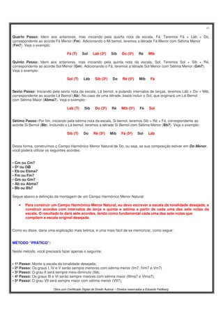 45
Obra com Certificado Digital de Direito Autoral – Direitos reservados a Eduardo Feldberg
Quarto Passo: Idem aos anteriores, mas iniciando pela quarta nota da escala, Fá. Teremos Fá + Láb + Do,
correspondente ao acorde Fá Menor (Fm). Adicionando o Mi bemol, teremos a tétrade Fá Menor com Sétima Menor
(Fm7). Veja o exemplo:
Fá (T).....Sol.....Láb (3ª).....Sib.....Do (5ª).....Ré.....Mib
Quinto Passo: Idem aos anteriores, mas iniciando pela quinta nota da escala, Sol. Teremos Sol + Sib + Ré,
correspondente ao acorde Sol Menor (Gm). Adicionando o Fá, teremos a tétrade Sol Menor com Sétima Menor (Gm7).
Veja o exemplo:
Sol (T).....Láb.....Sib (3ª).....Do.....Ré (5ª).....Mib.....Fá
Sexto Passo: Iniciando pela sexta nota da escala, Lá bemol, e pulando intervalos de terças, teremos Láb + Do + Mib,
correspondente ao acorde Lá Bemol (Ab). No caso de uma tétrade, basta incluir o Sol, que originará um Lá Bemol
com Sétima Maior (Abma7). Veja o exemplo:
Láb (T).....Sib.....Do (3ª).....Ré.....Mib (5ª).....Fá.....Sol
Sétimo Passo: Por fim, iniciando pela sétima nota da escala, Si bemol, teremos Sib + Ré + Fá, correspondente ao
acorde Si Bemol (Bb). Incluindo o Lá bemol, teremos a tétrade Si Bemol com Sétima Menor (Bb7). Veja o exemplo:
Sib (T).....Do.....Ré (3ª).....Mib.....Fá (5ª).....Sol.....Láb
Desta forma, construímos o Campo Harmônico Menor Natural de Do, ou seja, se sua composição estiver em Do Menor,
você poderá utilizar os seguintes acordes:
• Cm ou Cm7
• Dº ou DØ
• Eb ou Ebma7
• Fm ou Fm7
• Gm ou Gm7
• Ab ou Abma7
• Bb ou Bb7
Segue abaixo a definição da montagem de um Campo Harmônico Menor Natural:
• Para construir um Campo Harmônico Menor Natural, eu devo escrever a escala da tonalidade desejada, e
construir acordes com intervalos de terça e quinta e sétima a partir de cada uma das sete notas da
escala. O resultado te dará sete acordes, tendo como fundamental cada uma das sete notas que
compõem a escala original desejada.
Como eu disse, daria uma explicação mais teórica, e uma mais fácil de se memorizar, como segue:
MÉTODO “PRÁTICO”:
Neste método, você precisará fazer apenas o seguinte:
• 1º Passo: Monte a escala da tonalidade desejada;
• 2º Passo: Os graus I, IV e V serão sempre menores com sétima menor (Im7, IVm7 e Vm7)
• 3º Passo: O grau II será sempre meio-diminuto (IIØ);
• 4º Passo: Os graus III e VI serão sempre maiores com sétima maior (IIIma7 e VIma7);
• 5º Passo: O grau VII será sempre maior com sétima menor (VII7);
 