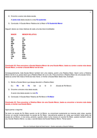 48
Obra com Certificado Digital de Direito Autoral – Direitos reservados a Eduardo Feldberg
2) Encontre a sexta nota desta escala.
A sexta nota desta escala é a nota Fá sustenido
3) Conclusão: A Escala Menor Relativa de Lá Maior é Fá Sustenido Menor
Seguem abaixo as notas relativas de cada uma das doze tonalidades:
MAIOR MENOR RELATIVA
DO LÁ
DO# LÁ#
RÉ SI
RÉ# DO
MI DO#
FÁ RÉ
FÁ# RÉ#
SOL MI
SOL# FÁ
LÁ FÁ#
LÁ# SOL
SI SOL#
Conclusão 02: Para encontrar a Escala Relativa Menor de uma Escala Maior, basta eu contar a sexta nota dessa
Escala Maior, e montar a Escala Menor de tal nota.
Consequentemente, toda Escala Menor também tem uma relativa, porém uma Relativa Maior. Assim como a Relativa
Menor de Do é Lá, posso dizer que a Relativa Maior de Lá é o Do. Para encontrar a Relativa Maior de uma escala menor,
basta eu contar três notas à frente da nota menor, e montar a Escala Maior desta nota. Exemplo:
1) Monte a Escala Menor que deseja descobrir a Relativa Maior
Ex.: Ré Mi Fá Sol Lá Si D (Escala de Ré Menor)
2) Encontre a terceira nota desta escala.
A sexta nota desta escala é a nota Fá
3) Conclusão: A Escala Maior Relativa de Ré Menor é Fá Maior
Conclusão 03: Para encontrar a Relativa Maior de uma Escala Menor, basta eu encontrar a terceira nota desta
escala, e montar sua Escala Maior.
Agora pense o seguinte:
Se tanto na escala de Do Maior quanto na de Lá Menor, eu encontrarei exatamente as mesmas sete notas, quando
formar um acorde fundamentado na escala de Do Maior, naturalmente poderei ter notas que também farão parte da
escala de Lá Menor, e vice-versa, portanto, quando utilizo numa música um acorde Do Maior, poderei também utilizar
seu Acorde Relativo Menor, ou seja, o acorde básico da Escala Relativa Menor. Pense assim:
 