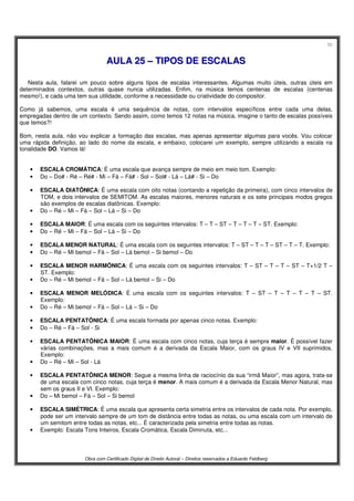 50
Obra com Certificado Digital de Direito Autoral – Direitos reservados a Eduardo Feldberg
AAUULLAA 2255 –– TTIIPPOOSS DDEE EESSCCAALLAASS
Nesta aula, falarei um pouco sobre alguns tipos de escalas interessantes. Algumas muito úteis, outras úteis em
determinados contextos, outras quase nunca utilizadas. Enfim, na música temos centenas de escalas (centenas
mesmo!), e cada uma tem sua utilidade, conforme a necessidade ou criatividade do compositor.
Como já sabemos, uma escala é uma sequência de notas, com intervalos específicos entre cada uma delas,
empregadas dentro de um contexto. Sendo assim, como temos 12 notas na música, imagine o tanto de escalas possíveis
que temos?!
Bom, nesta aula, não vou explicar a formação das escalas, mas apenas apresentar algumas para vocês. Vou colocar
uma rápida definição, ao lado do nome da escala, e embaixo, colocarei um exemplo, sempre utilizando a escala na
tonalidade DO. Vamos lá!
• ESCALA CROMÁTICA: É uma escala que avança sempre de meio em meio tom. Exemplo:
• Do – Do# - Ré – Ré# - Mi – Fá – Fá# - Sol – Sol# - Lá – Lá# - Si – Do
• ESCALA DIATÔNICA: É uma escala com oito notas (contando a repetição da primeira), com cinco intervalos de
TOM, e dois intervalos de SEMITOM. As escalas maiores, menores naturais e os sete principais modos gregos
são exemplos de escalas diatônicas. Exemplo:
• Do – Ré – Mi – Fá – Sol – Lá – Si – Do
• ESCALA MAIOR: É uma escala com os seguintes intervalos: T – T – ST – T – T – T – ST. Exemplo:
• Do – Ré – Mi – Fá – Sol – Lá – Si – Do
• ESCALA MENOR NATURAL: É uma escala com os seguintes intervalos: T – ST – T – T – ST – T – T. Exemplo:
• Do – Ré – Mi bemol – Fá – Sol – Lá bemol – Si bemol – Do
• ESCALA MENOR HARMÔNICA: É uma escala com os seguintes intervalos: T – ST – T – T – ST – T+1/2 T –
ST. Exemplo:
• Do – Ré – Mi bemol – Fá – Sol – Lá bemol – Si – Do
• ESCALA MENOR MELÓDICA: É uma escala com os seguintes intervalos: T – ST – T – T – T – T – ST.
Exemplo:
• Do – Ré – Mi bemol – Fá – Sol – Lá – Si – Do
• ESCALA PENTATÔNICA: É uma escala formada por apenas cinco notas. Exemplo:
• Do – Ré – Fá – Sol - Si
• ESCALA PENTATÔNICA MAIOR: É uma escala com cinco notas, cuja terça é sempre maior. É possível fazer
várias combinações, mas a mais comum é a derivada da Escala Maior, com os graus IV e VII suprimidos.
Exemplo:
• Do – Ré – Mi – Sol - Lá
• ESCALA PENTATÔNICA MENOR: Segue a mesma linha de raciocínio da sua “irmã Maior”, mas agora, trata-se
de uma escala com cinco notas, cuja terça é menor. A mais comum é a derivada da Escala Menor Natural, mas
sem os graus II e VI. Exemplo:
• Do – Mi bemol – Fá – Sol – Si bemol
• ESCALA SIMÉTRICA: É uma escala que apresenta certa simetria entre os intervalos de cada nota. Por exemplo,
pode ser um intervalo sempre de um tom de distância entre todas as notas, ou uma escala com um intervalo de
um semitom entre todas as notas, etc... É caracterizada pela simetria entre todas as notas.
• Exemplo: Escala Tons Inteiros, Escala Cromática, Escala Diminuta, etc...
 