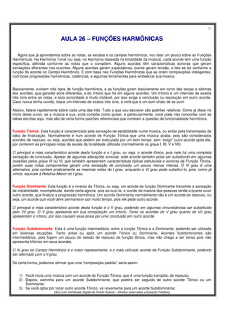 52
Obra com Certificado Digital de Direito Autoral – Direitos reservados a Eduardo Feldberg
AAUULLAA 2266 –– FFUUNNÇÇÕÕEESS HHAARRMMÔÔNNIICCAASS
Agora que já aprendemos sobre as notas, as escalas e os campos harmônicos, vou falar um pouco sobre as Funções
Harmônicas. Na Harmonia Tonal (ou seja, na Harmonia baseada na tonalidade da música), cada acorde tem uma função
específica, definida conforme as notas que o compõem. Alguns acordes têm características sonoras que geram
sensações diferentes nos ouvintes. Alguns acordes geram expectativas, outros geram tensão, e isto se dá conforme a
função do acorde no Campo Harmônico. É com base nas Funções Harmônicas que se criam composições inteligentes,
com boas progressões harmônicas, cadências, e algumas ferramentas para embelezar sua música.
Basicamente, existem três tipos de função harmônica, e as funções giram basicamente em torno das terças e sétimas
dos acordes, que gerarão sons diferentes, e do trítono que há em alguns acordes. Um trítono é um intervalo de exatos
três tons entre as notas, e esta sonoridade é muito instável, por isso exige a conclusão ou resolução em outro acorde.
Caso nunca tenha ouvido, toque um intervalo de exatos três tons, e verá que é um som chato de se ouvir.
Abaixo, falarei rapidamente sobre cada uma das três. Tudo o que vou escrever são padrões relativos. Como já disse no
início deste curso, se a música é sua, você compõe como quiser, e particularmente, você pode não concordar com as
idéias escritas aqui, mas são de certa forma padrões referenciais que norteiam a questão da funcionalidade harmônica.
Função Tônica: Esta função é caracterizada pela sensação de estabilidade numa música, ou então pela transmissão da
idéia de finalização. Normalmente é num acorde de Função Tônica que uma música acaba, pois são considerados
acordes de repouso, ou seja, acordes que podem ser executado por um bom tempo, sem “exigir” outro acorde após ele,
por conterem as principais notas da escala da tonalidade utilizada (normalmente os graus I, III, V e VII).
O principal e mais característico acorde desta função é o I grau, ou seja, o acorde tônico, pois nele há uma completa
sensação de conclusão. Apesar de algumas alterações sonoras, este acorde também pode ser substituído em algumas
ocasiões pelos graus III ou VI, que também apresentam características típicas estruturais e sonoras da Função Tônica,
porém suas notas componentes geram uma sensação de conclusão um pouco menos intensa. O III grau é uma
alternativa, pois contem praticamente as mesmas notas do I grau, enquanto o VI grau pode substituí-lo, pois, como já
vimos, equivale à Relativa Menor do I grau.
Função Dominante: Esta função é o inverso da Tônica, ou seja, um acorde de função Dominante transmite a sensação
de instabilidade, incompletude, dando certa agonia, pois ao ouvi-la, o ouvido da maioria das pessoas tende a querer ouvir
outro acorde, que finalize a progressão harmônica. Um acorde Dominante normalmente não é um acorde de repouso, ou
seja, um acorde que você deve permanecer por muito tempo, pois ele pede outro acorde.
O principal e mais característico acorde desta função é o V grau, podendo em algumas circunstâncias ser substituído
pelo VII grau. O V grau apresenta em sua composição um trítono. Tanto os acordes do V grau quanto do VII grau
apresentam o trítono, por isso causam essa ânsia por uma conclusão em outro acorde.
Função Subdominante: Esta é uma função intermediária, entre a função Tônica e a Dominante, podendo ser utilizada
em diversas situações. Tanto antes ou após um acorde Tônico ou Dominante. Acordes Subdominantes são
intermediários, pois fogem um pouco do estado de repouso da função tônica, mas não chega a ser tenso pois não
apresenta trítonos em seus acordes.
O IV grau do Campo Harmônico é o maior representante, e o mais utilizado acorde da Função Subdominante, podendo
ser alternado com o II grau.
De certa forma, podemos afirmar que uma “composição padrão” seria assim:
1) Você inicia uma música com um acorde de Função Tônica, que é uma função tranqüila, de repouso;
2) Depois, caminha para um acorde Subdominante, que poderá ser seguido de outro acorde Tônico ou um
Dominante;
3) Se você optar por tocar outro acorde Tônico, vá novamente para um acorde Subdominante;
 