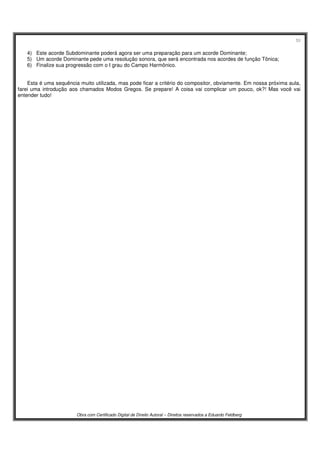 53
Obra com Certificado Digital de Direito Autoral – Direitos reservados a Eduardo Feldberg
4) Este acorde Subdominante poderá agora ser uma preparação para um acorde Dominante;
5) Um acorde Dominante pede uma resolução sonora, que será encontrada nos acordes de função Tônica;
6) Finalize sua progressão com o I grau do Campo Harmônico.
Esta é uma sequência muito utilizada, mas pode ficar a critério do compositor, obviamente. Em nossa próxima aula,
farei uma introdução aos chamados Modos Gregos. Se prepare! A coisa vai complicar um pouco, ok?! Mas você vai
entender tudo!
 