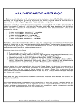 54
Obra com Certificado Digital de Direito Autoral – Direitos reservados a Eduardo Feldberg
AAUULLAA 2277 –– MMOODDOOSS GGRREEGGOOSS -- AAPPRREESSEENNTTAAÇÇÃÃOO
Certamente você já deve ter ouvido palavras estranhas na música, como Lócrio, Mixolídio, Eólio, e outros termos
esquisitos, que muitos pensam ser algo de outro mundo. Na verdade, tratam-se apenas de estruturas musicais
desenvolvidas na Grécia Antiga, pelos povos das diversas regiões que a compunham.
Assim como no Brasil, por exemplo, temos costumes específicos em cada região do país (no Sul, é comum certo tipo de
música, no Nordeste, o costume já é bem diferente), na Grécia Antiga, cada região desenvolveu uma característica
sonora específica, que originou um modo de se tocar e cantar diferente. Estas formas absorveram o nome de seus
criadores. Por exemplo:
• Os povos da região Jônica desenvolveram o modo Jônio
• Os povos da região Dórica criaram o modo Dórico
• Os povos da região Frígia criaram o modo Frígio
• Os povos da região Lídia desenvolveram o modo Lídio
• Os povos da região Eólia desenvolveram o modo Eólio
Como disse, estes modos foram originados na Grécia Antiga, mas sua organização foi mais bem desenvolvida na Idade
Média, por volta do Séc. VI, pela Igreja de então. Como foram desenvolvidos e muito praticados na música litúrgica da
igreja, na época do Papa Gregório I, algumas pessoas também chamam os modos gregos de Modos Litúrgicos, Modos
Eclesiásticos (referente à Igreja) ou ainda de Modos Gregorianos.
Se colocarmos em ordem cronológica:
1) Os gregos antigos desenvolveram cada modo isoladamente;
2) Por volta do século VI, o Papa Gregório organizou os modos, originando assim os Modos Eclesiásticos (A início,
eles montaram um sistema utilizando apenas os modos Dórico, Frígio, Lídio e Mixolídio);
3) Por volta do Século XVI, incluíram mais dois modos neste sistema musical: o Jônio e o Eólio;
4) Após estes, bem mais recentemente (acho que no séc. XX), mesclaram idéias do Modo Lídio com o Dórico e
criaram o modo Mixolídio (onde o prefixo “mixo” significa “mistura”), e para completar um ciclo de sete modos (de
acordo com o número de notas musicais), foi criado o Modo Lócrio, sétimo e último modo grego.
Algumas pessoas dizem que os Modos Gregos são na verdade Escalas Gregas, mas não é muito correto afirmar que os
modos são escalas. O nome “modo” se deu porque cada um é na verdade um modo diferente de se tocar a escala
natural. Em cada um dos sete modos, há alguma alteração com relação à Escala Maior, portanto eles não são
teoricamente uma escala, mas sim modos diferentes de se tocar uma escala. De qualquer forma, na prática, eles podem
ser vistos sim como escalas.
Além destes sete modos, há também uma variação de cada um deles, totalizando assim 14 modos, mas isso ficará para
uma aula mais pra frente.
Como disse na aula passada, entramos agora numa área da música um pouco mais complexa, e precisarei detalhar bem
cada passo, e dividir os conteúdos em aulas específicas para cada avanço de informação que fizermos, para que
ninguém se perca no meio do caminho. Sendo assim, iniciarei uma nova aula, em seguida, mostrando como são cada
um dos sete modos gregos. Esta é apenas uma aula de apresentação.
 
